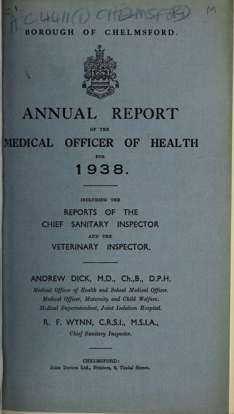 ANNUAL REPORT OF THE MEDICAL OFFICER OF HEALTH FOR 1 938. INCLUDING THE REPORTS OF THE CHIEF SANITARY INSPECTOR AND THE VETERINARY INSPECTOR. ANDREW DICK, M.D., Ch.,B., D.P.H. Medical Officer of Health and School Medical Officer. Medical Officer, Maternity and Child Welfare. Medical Superintendent, Joint Isolation Hospital. R. F. WYNN, C.R.S.I., M.S.I.A., Chief Sanitary Inspector. CHELMSFORD: