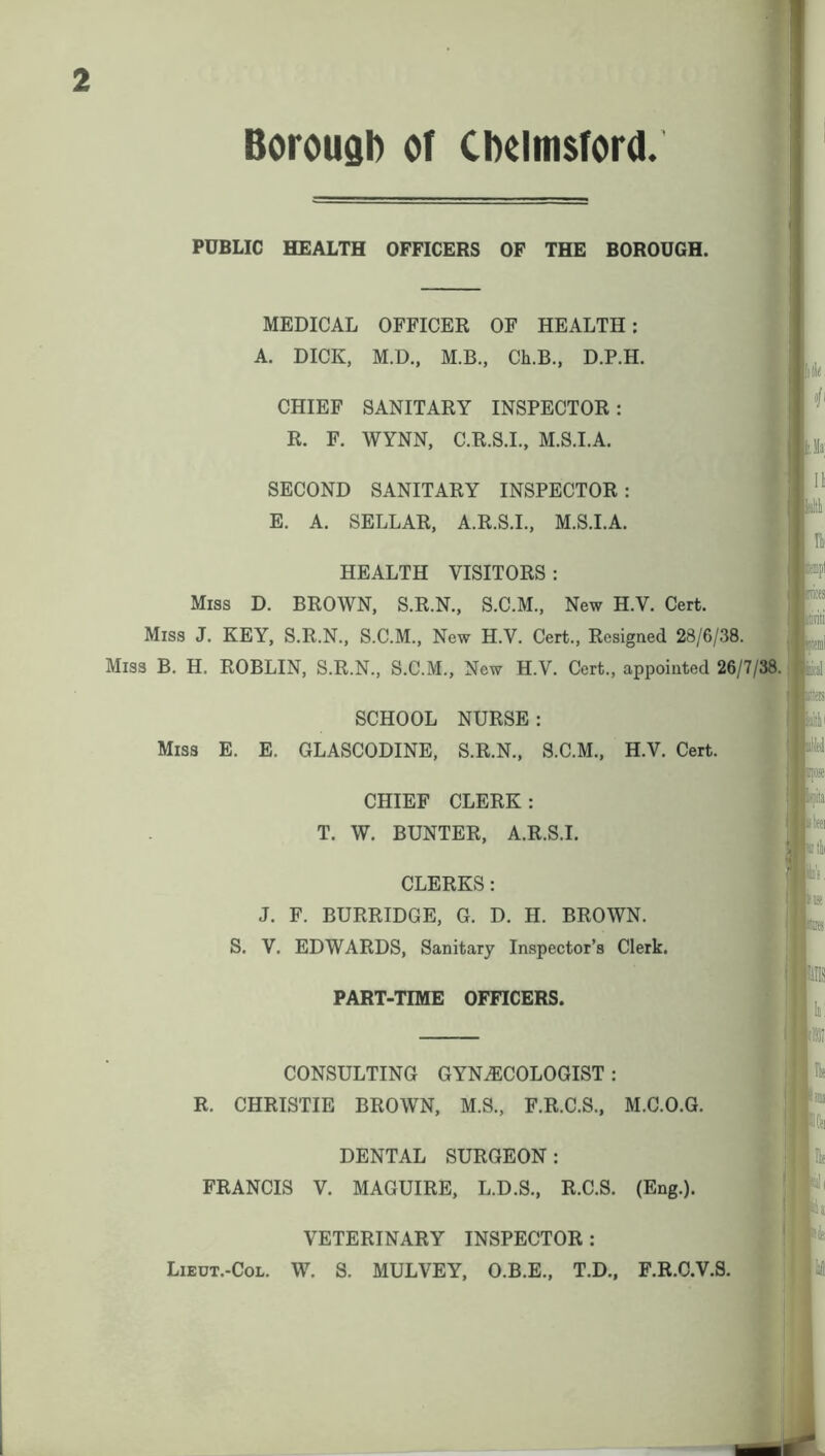 PUBLIC HEALTH OFFICERS OF THE BOROUGH. MEDICAL OFFICER OF HEALTH: A. DICK, M.D., M.B., Ch.B., D.P.H. CHIEF SANITARY INSPECTOR: R. F. WYNN, C.R.S.I., M.S.I.A. SECOND SANITARY INSPECTOR: E. A. SELLAR, A.R.S.I., M.S.I.A. HEALTH VISITORS : Miss D. BROWN, S.R.N., S.C.M., New H.V. Cert. Miss J. KEY, S.R.N., S.C.M., New H.V. Cert., Resigned 28/6/38. Miss B. H. ROBLIN, S.R.N., S.C.M., New H.V. Cert., appointed 26/7/38. SCHOOL NURSE: Miss E. E. GLASCODINE, S.R.N., S.C.M., H.V. Cert. CHIEF CLERK: T. W. BUNTER, A.R.S.I. CLERKS : J. F. BURRIDGE, G. D. H. BROWN. S. V. EDWARDS, Sanitary Inspector’s Clerk. PART-TIME OFFICERS. CONSULTING GYNAECOLOGIST : R. CHRISTIE BROWN, M.S., F.R.C.S., M.C.O.G. DENTAL SURGEON: FRANCIS V. MAGUIRE, L.D.S., R.C.S. (Eng.). VETERINARY INSPECTOR: Lieut.-Col. W. S. MULVEY, O.B.E., T.D., F.R.C.V.S.