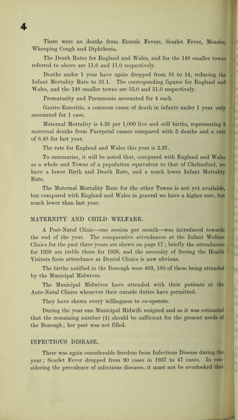 There were no deaths from Enteric Fevers, Scarlet Fever, Measles, Whooping Cough and Diphtheria. The Death Rates for England and Wales, and for the 148 smaller towns referred to above are 11.6 and 11.0 respectively. Deaths under 1 year have again dropped from 16 to 14, reducing the Infant Mortality Rate to 31.1. The corresponding figures for England and Wales, and the 148 smaller towns are 53.0 and 51.0 respectively. Prematurity and Pneumonia accounted for 4 each. Gastro-Enteritis, a common cause of death in infants under 1 year only accounted for 1 case. Maternal Mortality is 4.26 per 1,000 live and still births, representing 2 maternal deaths from Puerperal causes compared with 3 deaths and a rate of 6.48 for last year. The rate for England and Wales this year is 2.97. To summarize, it will be noted that, compared with England and Wales as a whole and Towns of a population equivalent to that of Chelmsford, we have a lower Birth and Death Rate, and a much lower Infant Mortality Rate. The Maternal Mortality Rate for the other Towns is not yet available, but compared with England and Wales in general we have a higher rate, but much lower than last year. MATERNITY AND CHILD WELFARE. A Post-Natal Clinic—one session per month—was introduced towards the end of the year. The comparative attendances at the Infant Welfare Clinics for the past three years are shown on page 17 ; briefly the attendances . for 1938 are treble those for 1936, and the necessity of freeing the Health Visitors from attendance at Dental Clinics is now obvious. The births notified in the Borough were 469, 180 of these being attended by the Municipal Midwives. The Municipal Midwives have attended with their patients at the Ante-Natal Clinics whenever their outside duties have permitted. They have shown every willingness to co-operate. During the year one Municipal Midwife resigned and as it was estimated that the remaining number (4) should be sufficient for the present needs of the Borough; her post was not filled. INFECTIOUS DISEASE. There was again considerable freedom from Infectious Disease during the; year ; Scarlet Fever dropped from 90 cases in 1937 to 47 cases. In con- sidering the prevalence of infectious diseases, it must not be overlooked that