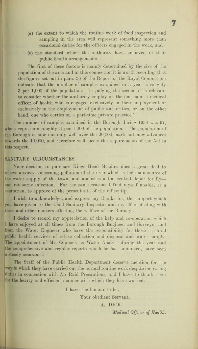 (а) the extent to which the routine work of food inspection and sampling in the area will represent something more than occasional duties for the officers engaged in the work, and (б) the standard which the authority have achieved in their public health arrangements. The first of these factors is mainly determined by the size of the population of the area and in this connection it is worth recording that the figures set out in para. 36 of the Report of the Royal Commission indicate that the number of samples examined in a year is roughly 3 per 1,000 of the population. In judging the second it is relevant to consider whether the authority employ on the one hand a medical officer of health who is engaged exclusively in their employment or exclusively in the employment of public authorities, or on the other hand, one who carries on a part-time private practice.” The number of samples examined in the Borough during 1938 was 97, which represents roughly 3 per 1,000 of the population. The population of the Borough is now not only well over the 20,000 mark but now advances towards the 40,000, and therefore well meets the requirements of the Act in this respect. SANITARY CIRCUMSTANCES. Your decision to purchase Kings Head Meadow does a great deal to relieve anxiety concerning pollution of the river which is the main source of the water supply of the town, and abolishes a too central depot for fly— and rat-borne infection. For the same reasons I find myself unable, as a sanitarian, to approve of the present site of the refuse tip. I wish to acknowledge, and express my thanks for, the support which you have given to the Chief Sanitary Inspector and myself in dealing with these and other matters affecting the welfare of the Borough. I desire to record my appreciation of the help and co-operation which I have enjoyed at all times from the Borough Engineer and Surveyor and from the Water Engineer who have the responsibility for those essential public health services of refuse collection and disposal and water supply. The appointment of Mr. Coppock as Water Analyst during the year, and the comprehensive and regular reports which he has submitted, have been a steady assurance. The Staff of the Public Health Department deserve mention for the way in which they have carried out the normal routine work despite increasing duties in connection with Air Raid Precautions, and I have to thank them for the hearty and efficient manner with which they have worked. I have the honour to be, Your obedient Servant, A. DICK, Medical Officer of Health.