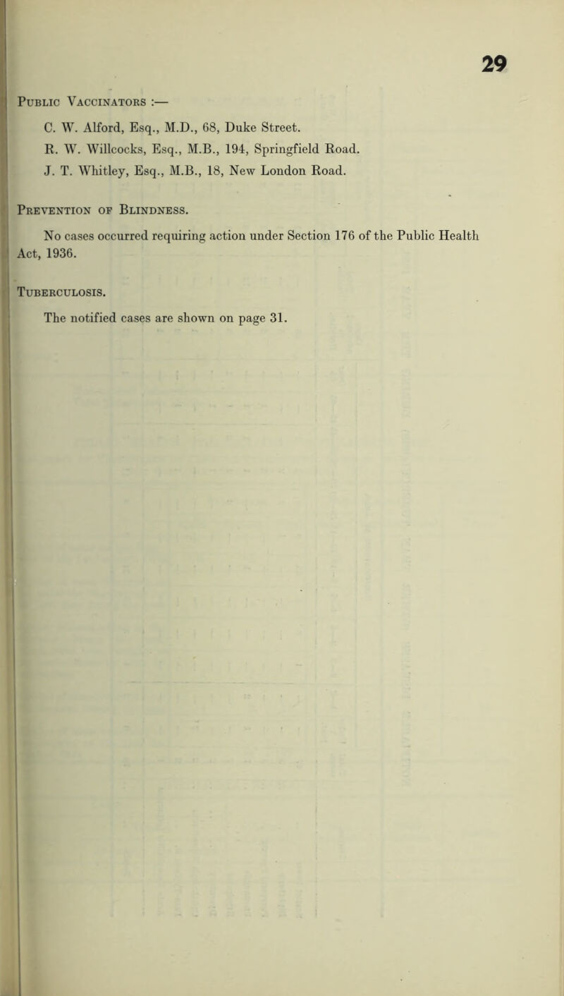 Public Vaccinators :— C. W. Alford, Esq., M.D., 68, Duke Street. R. W. Willcocks, Esq., M.B., 194, Springfield Road. J. T. Whitley, Esq., M.B., 18, New London Road. Prevention of Blindness. No cases occurred requiring action under Section 176 of the Public Health Act, 1936. Tuberculosis. The notified cases are shown on page 31.