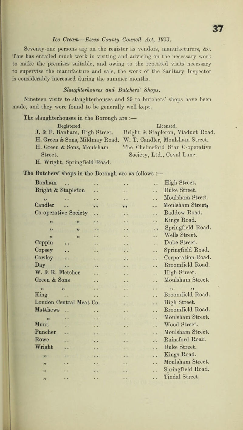 Ice Cream—Essex County Council Act, 1933. Seventy-one persons are on the register as vendors, manufacturers, &c. This has entailed much work in visiting and advising on the necessary work to make the premises suitable, and owing to the repeated visits necessary to supervise the manufacture and sale, the work of the Sanitary Inspector is considerably increased during the summer months. Slaughterhouses and Butchers' Shops. Nineteen visits to slaughterhouses and 29 to butchers’ shops have been made, and they were found to be generally well kept. The slaughterhouses in the Borough are :— Registered. Licensed. J. & F. Banham, High Street. Bright & Stapleton, Viaduct Road. H. Green & Sons, Mildmay Road. W. T. Candler, Moulsham Street. H. Green & Sons, Moulsham The Chelmsford Star C-operative Street. Society, Ltd., Coval Lane. H. Wright, Springfield Road. The Butchers’ shops in the Borough are as follows :— Banham High Street. Bright & Stapleton .. Duke Street. » • • • • Moulsham Streel. Candler .. Moulsham Streeti Co-operative Society .. Baddow Road. » yy • • .. Kings Road. yy yy Springfield Road. yy yy .. Wells Street. Coppin Duke Street. Copsey .. Springfield Road. Cowley Corporation Road. Day .. Broomfield Road. W. & R. Fletcher .. High Street. Green & Sons Moulsham Street. yy yy • • King • • yy yy Broomfield Road. London Central Meat Co. .. High Street. Matthews .. Broomfield Road. yy • • Moulsham Street. Munt .. Wood Street. Puncher .. Moulsham Street. Rowe Rainsford Road. Wright .. Duke Street. )) • • Kings Road. yy • • Moulsham Street. yy • • Springfield Road. yy • • Tindal Street.