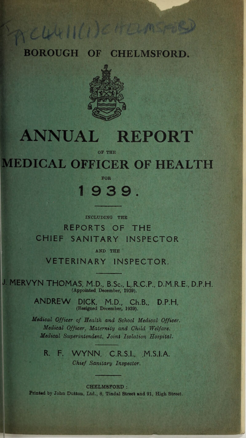 BOROUGH OF CHELMSFORD. ANNUAL REPORT OF THE EDICAL OFFICER OF HEALTH FOR 1939. INCLUDING THE REPORTS OF THE CHIEF SANITARY INSPECTOR AND THE VETERINARY INSPECTOR. J. MERVYN THOMAS, M.D., B.Sc., L.R.C.P., D.M.R.E., D.P.H. (Appointed December, 1939). ANDREW DICK, M.D., Ch.B., D.P.H, (Resigned December, 1939). Medical Officer of Health and School Medical Officer. Medical Officer, Maternity and Child Welfare. Medical Superintendent, Joint Isolation Hospital. R. F. WYNN, C.R.S.I., .M.S.I.A. Chief Sanitary Inspector. CHELMSFORD : Printed by John Dutton, Ltd., 8, Tindal Street and 91, High Street.