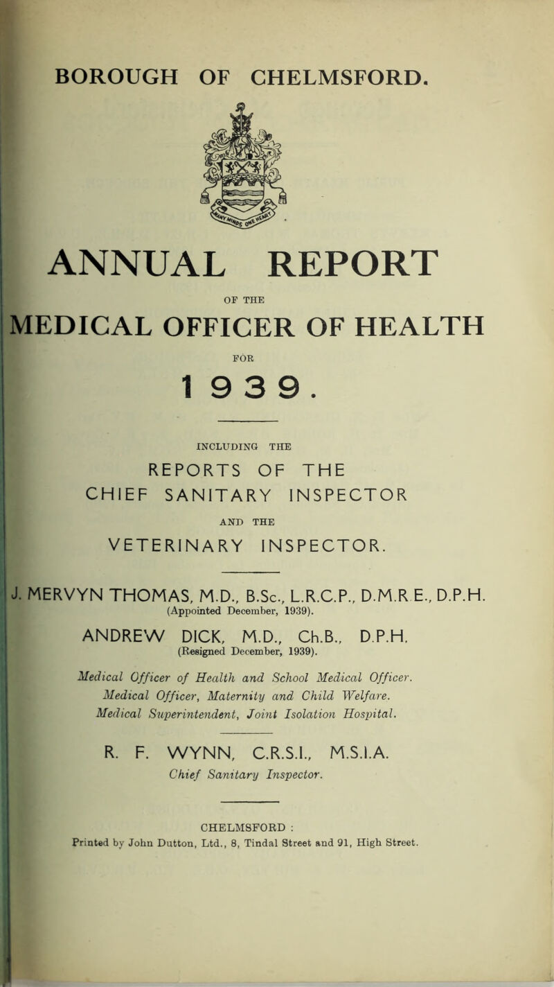 BOROUGH OF CHELMSFORD ANNUAL REPORT OF THE MEDICAL OFFICER OF HEALTH FOR 19 3 9. INCLUDING THE REPORTS OF THE CHIEF SANITARY INSPECTOR AND THE VETERINARY INSPECTOR. J. MERVYN THOMAS, M.D., B.Sc., L.R.C.P., D.M.R E., D.P.H. (Appointed December, 1939). ANDREW DICK, M.D., Ch.B., D.P.H, (Resigned December, 1939). Medical Officer of Health and School Medical Officer. Medical Officer, Maternity and Child Welfare. Medical Sujjerintendent, Joint Isolation Hospital. R. F. WYNN, C.R.S.I., M.S.I.A. Chief Sanitary Inspector. CHELMSFORD :