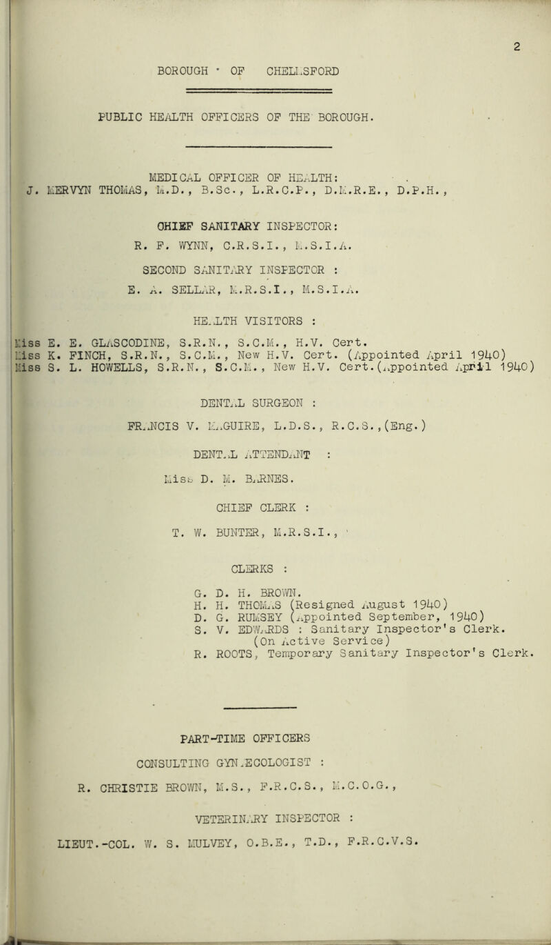 BOROUGH • OP CHELL.SPORD PUBLIC HE/iLTH OFFICERS OP THE BOROUGH. MEDICAL OFFICER OP HE^.LTH: • . J. MERVYN THOMAS, M.D., B.Sc., L.R.C.P., D.M.R.E., D.P.H., CHIEF SANITARY INSPECTOR: R. P. WYNN, C.R.S.I., M.S.I.A. SECOND S;J^IT/RY INSPECTOR : E. A. SELLAR, M.R.S.I., M.S.I.A. HE-.LTH VISITORS : ii:iss E. E. GLASCODINE, S.R.N. , S.G.M., H.V. Cert. Liss K. PINCH, S.R.N. , S.C.M., New H.V. Cert. (Appointed April 1940) iMiss S. L. HOWELLS, S.R.N., S.C.B,-., New H.V. Cert. (^.ppointed April 1940) DENTi.L SURGEON : PR.xNCIS V. IL.GUIRE, L.D.S., R. C. 3. , (Eng. ) I DENT..L nTTENDiUTT : Misb D. M. B^iRNES. CHIEF CLERK : , T. W. BUNTER, M.R.S.I., ' CLERKS : G. D. H. BRO'^VN. ! H. H. THOM..S (Resigned i.ugast 1940) D. G. RUIvISEY (iippointed September, 1940) S. V. EDWARDS : Sanitary Inspector’s Clerk. (On Active Service) R. ROOTS, Temporary Sanitary Inspector’s Clerk. PART-^IME OFFICERS CONSULTING GYNAECOLOGIST : R. CHRISTIE BROWN, M.S., F.R.G.S., M.C.O.G., VETERINa'RY inspector : LIEUT.-COL. W. S. MULVEY, O.B.E., T.D., P.R.G.V.S.