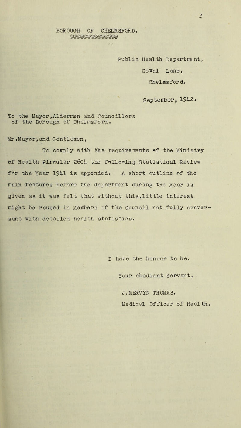 3 BOROUGH OF CHELMSFORD, public Health Depart he nt, Corral Lane, Chelmsfor d. September, 1942« To the Mayor,Aldermen and Councillors of the Borough of Chelmsford. Mr.Mayor,and Gentlemen, To con^ly with the requirements 'sf the Ministry ef Health Circular 2604 the f'Allowing Statistical Review fcr the Year 1941 is appended. A short outline cf the main features before the department during the year is given as it was felt that without this,little interest might be roused in Members of the Council not fully conver sant with detailed health statistics. I have the honour to be, Your obedient Servant, J.MERVYN THOMAS.