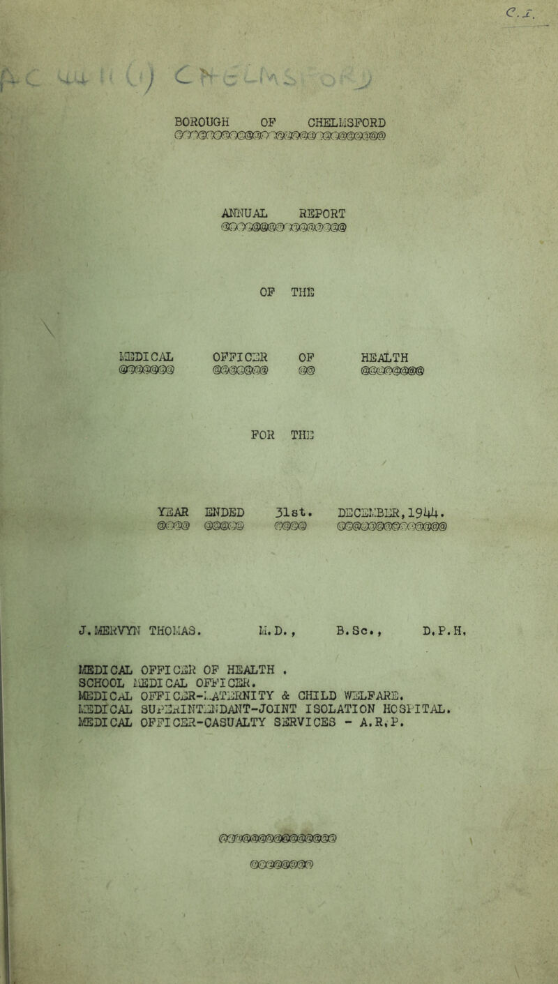 BOROUGH OF CHELMSFORD Ml'IUAL REPORT OF THE MEDICAL OFFICER OF mmmm m HEALTH FOR TH3D YEAR ENDED 31st. mm mmm mm / DECEMBER,194U. J.rffiRVYI^ THOMAS. M. D. , B« Sc• , D« Pt H, I^DICAL OFFICER OP HEALTH . SCHOOL liEDIGAL OFFICER. MEDICO OPPICER-I.-ATERNITY & CHILD WELFARE. LRSDICAL SUPEiilNTEIJDANT-JOINT ISOLATION HOSPITAL. iffiDICAL OFFICER-CASUALTY SERVICES - A.R.P. (mmm'Tm