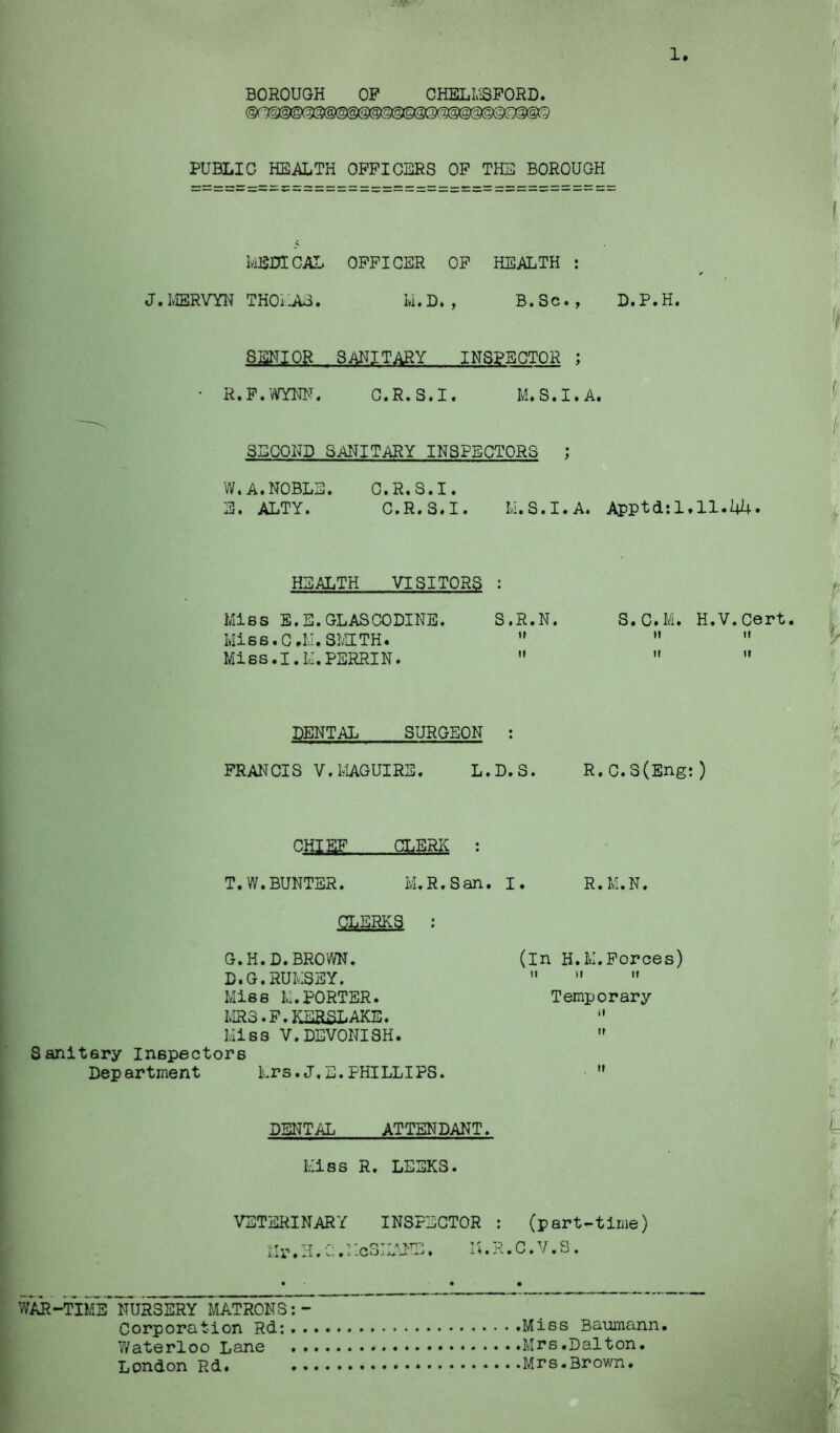 ,J ' Vf • 1. BOROUGH OP CHELL'iSPORD. PUBLIC HEALTH OFFICERS OP THE BOROUGH kEDICAL OFFICER OP HEALTH : J. IvIERVYN THOiLU. k. D. , B. Sc., D. P. H. SENIOR SANITARY INSPECTOR ; R.P.’CjTNN. G.R.S.I. M.S.I. A. SECOND SANITARY INSPECTORS ; W,A.NOBLE. C.R.S.I. E. ALTY. C.R.S.I. k.S.I.A. Apptd:l,ll.Ui+. HEALTH VISITORS : Mies E.E.GLASCODINE. WiBS.G.LI.SIv'HTH. Miss.I.k.PERRIN. S.R.N. tt S.C.M. H.V.Cert. t ft! 11 ■ DENTAL SURGEON : FRANCIS V.l^IAGUIRS. L.D.S. R.C.S(Eng:) CHIEF CLERK : T.W.BUNTER. M.R.San, I. R.M.N. CLERKS ; G.H.D.BROWN. D.G.HUkSSY, Miss Ivl.PORTER. MR3.F.KESSLAKE. Miss V.DEVONISH. Sanitary Inspectors Department Mrs.J,E.PHILLIPS. (in H.M.Forces) II II II Temporary ii DSr^TAL ATTENDANT. Miss R. LEEKS. .,vl VETERINARY INSPECTOR : (part-time) Ilr.H.C.McSILMK::. M.R.C.V.S. WAR-TIME NURSERY MATRONS Corporation Rd: Miss Baumann. Waterloo Lane Mrs.Dalton. London Rd. Mrs.Brown.