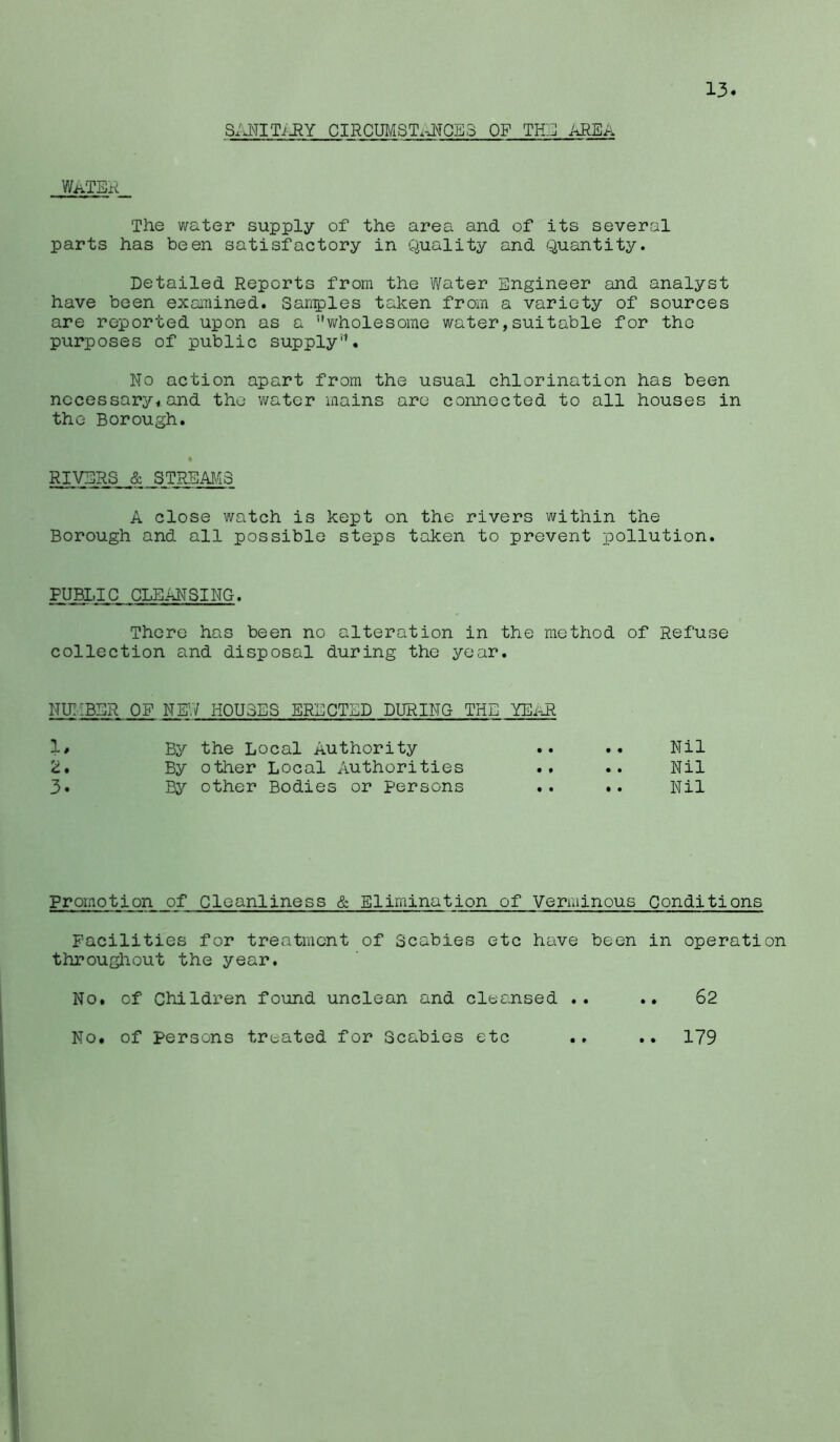13 S/JNTITi-RY CIRCUMSTxJ^GE3 OF THjI! AREA W.aTER The water supply of the area and of its several parts has been satisfactory in Quality and Quantity. Detailed Reports from the Water Engineer and analyst have been examined. Sandies taken from a variety of sources are reported upon as a ’’wholesome water,suitable for the purposes of public supply’^. No action apart from the usual chlorination has been nccessary<and the water mains arc connected to all houses in the Borough. 4 RIVERS & STREM13 A close watch is kept on the rivers within the Borough and all possible steps taken to prevent pollution. PUBLIC CLEANSING. There has been no alteration in the method of Refuse collection and disposal during the year. NUIiBER OF NEV/ HOUSES ERECTED DURING THE YEiiR 1. By the Local Authority • • • • Nil 2. By other Local Authorities • • • • Nil 3. By other Bodies or Persons • • • • Nil Promotion of Cleanliness & Elimination of Verminous Conditions Facilities for treatment of Scabies etc have been in operation throughout the year. No. of Children found unclean and cleansed .. .. 62 No. of persons treated for Scabies etc .. .. 179