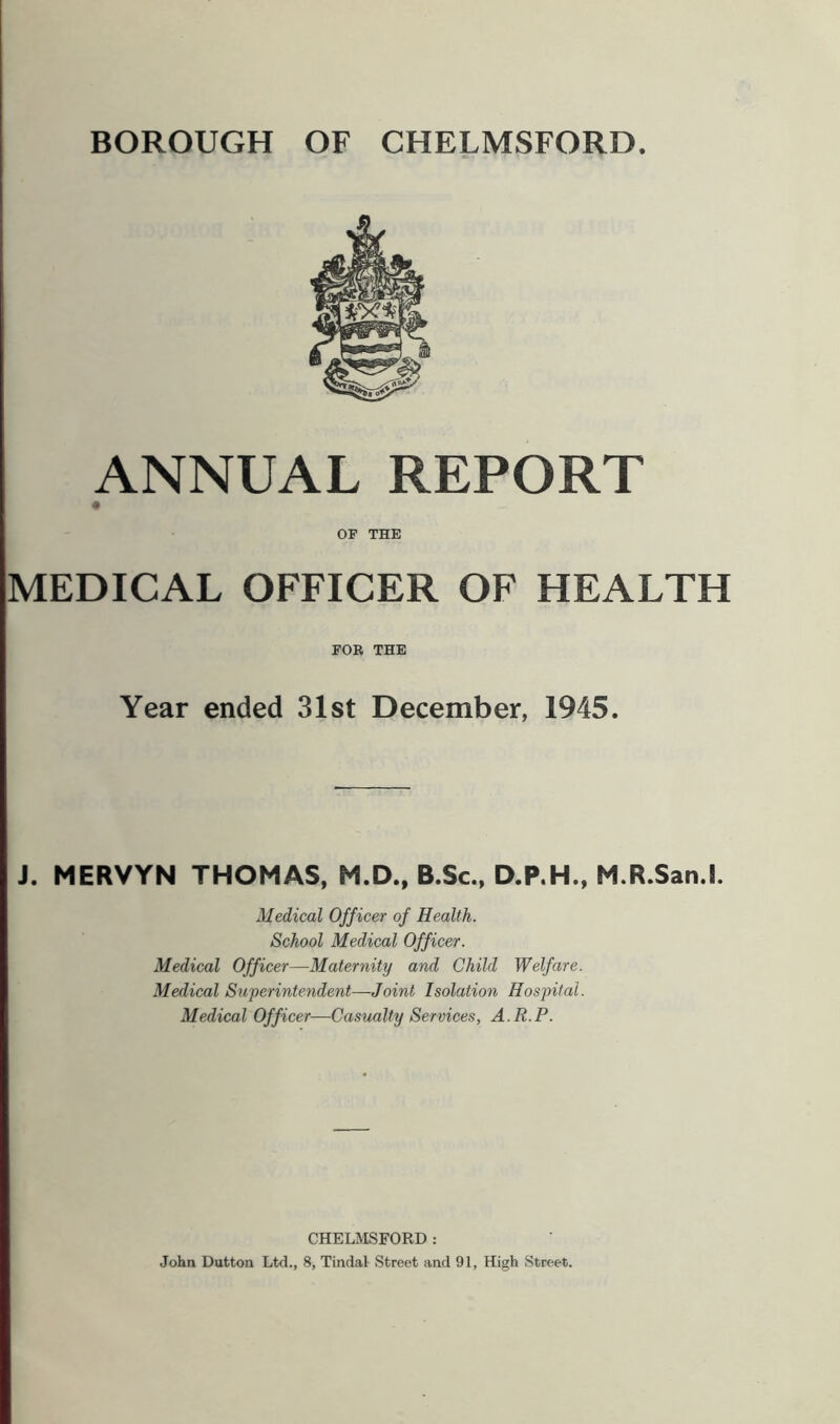 BOROUGH OF CHELMSFORD ANNUAL REPORT OP THE MEDICAL OFFICER OF HEALTH FOR THE Year ended 31st December, 1945. J. MERVYN THOMAS, M.D., B.Sc., D.P.H., M.R.San.l. Medical Officer of Health. School Medical Officer. Medical Officer—Maternity and Child Welfare. Medical Superintendent—Joint Isolation Hospital. Medical Officer—Casualty Services, A.R.P. CHELMSFORD: John Dutton Ltd., 8, Tindal Street and 91, High Street.