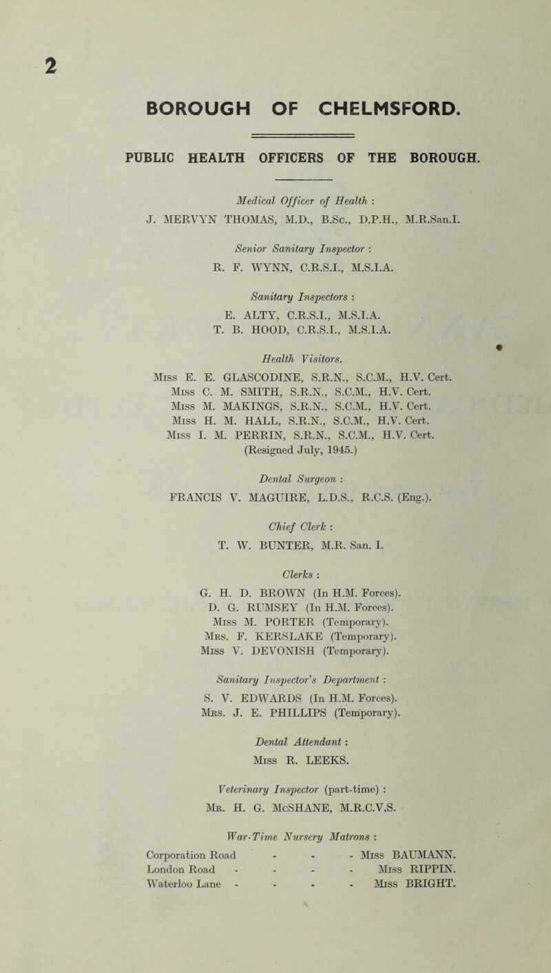 PUBLIC HEALTH OFFICERS OF THE BOROUGH. Medical Officer of Health : J. MERVYN THOMAS, M.D., B.Sc., D.P.H., M.R.San.I. Senior Sanitary Inspector ; R. F. WYNN, C.R.S.I., M.S.I.A. Sanitary Inspectors : E. ALTY, C.R.S.I., M.S.I.A. T. B. HOOD, C.R.S.I., M.S.I.A. Health Visitors. Miss E. E. GLASCODINE, S.R.N., S.C.M., H.V. Cert. Miss C. M. SMITH, S.R.N., S.C.M., H.V. Cert. Miss M. MAKINGS, S.R.N., S.C.M., H.V. Cert. Miss H. M. HALL, S.R.N., S.C.M., H.V. Cert. Miss I. M. PERRIN, S.R.N., S.C.M., H.V. Cert. (Resigned July, 1945.) Dental Surgeon : FRANCIS V. MAGUIRE, L.D.S., R.C.S. (Eng.). Chief Clerk : T. W. BUNTER, M.R. San. I. Clerks : G. H. D. BROWN (In H.M. Forees). D. G. RUMSEY (In H.M. Forces). Miss M. PORTER (Temporary). Mbs. F. KERSLAKE (Temporary). Miss V'. DEVONISH (Temporary). Sanitary Inspector's Department : S. V. EDWARDS (In H.M. Forces). Mbs. J. E. PHILLIPS (Temporary). Dental Attendant: Miss R. LEEKS. Veterinary Inspector (part-time) : Mb. H. G. McSHANE, M.R.C.V.S. War-Time Nursery Matrons : Corporation Road ... JIiss BAL’MANN. London Road .... Miss RIPPIN. Waterloo Lane .... Miss BRIGHT.