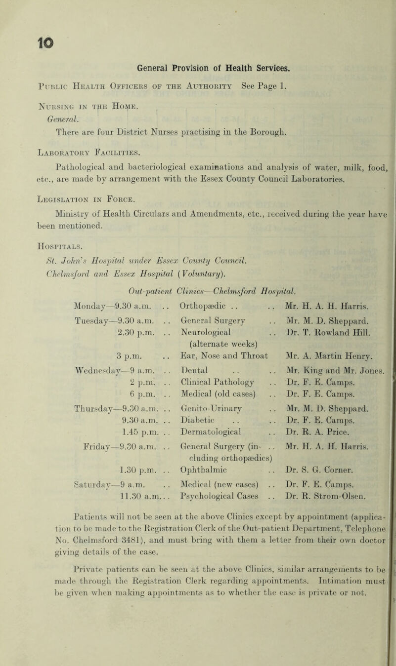 General Provision of Health Services. Public Health Officeks of the Authority See Page 1. Nursing in the Home. General. There are four District Nurses practising in the Borougli. Laboratory Facilities. Pathological and bacteriological examinations and analysis of water, milk, food, etc., are made by arrangement with the Essex County Council Laboratories. Legislation in Force. Ministry of Health Circulars and Amendments, etc., received during the year h.ave been mentioned. Hospitals. St. Jolm’-v Ho.-<pital under Essex County Council. Chelmsford and Essex Hospital {Voluntary). Out-jMtient Clinics—Chelmsford. Hospital. Monday—9.30 a.m. Orthojjsedic . . Mr. H. A. H. Harris. Tuesday—9.30 a.m. .. General Surgery Mr. M. D. Sheppard. 2.30 p.m. .. Neurological (alternate weeks) Dr. T. Rowland Hill. 3 p.m. Ear, Nose and Throat Mr. A. Martin Henry. Wednesday—9 a.m. . . Dental Mr. King and Mr. Jones. 2 }).m. . . Clinical Pathology Dr. F. E. Camps. 6 p.m. . . Medical (old cases) Dr. F. E. Camps. Thursday—9.30 a.m. .. Genito-Urinary Mr. M. D. Shej)pard. 9.30 a.m. .. Diabetic Dr. F. E. Camps. 1.45 ]).m. . , Dermatological Dr. R. A. Price. Friday—9.30 a.m. . . General Surgery (in- . . eluding orthopaedics) Mr. H. A. H. Harris. 1.30 p.m. .. 0])hthalmic Dr. S. G. Corner. Saturday—9 a.m. Medical (new cases) Dr. F. E. Camps. 11.30 a.m.. . Psychological Cases .. Dr. R. Strom-Olsen. Patients will not be seen at the above Clinics except by api)ointment (applica- tion to be made to the Registration Clerk of the Out-patient De[)artment, Telejihone No. Chelmsford 3481), and must bring with them a letter from their own doctor giving details of the case. Private jiatients can be seen at tlie above Clinics, similar arrangements to be made tlirougli the Regi.stration Clerk regarding appointments. Intimation must be given when making a|)pointments as to whether the easi^ is private oj’ not.