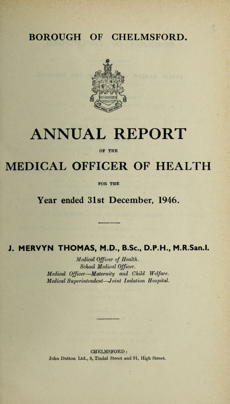 ANNUAL REPORT OF THE MEDICAL OFFICER OF HEALTH FOR THE Year ended 31st December, 1946. J. MERVYN THOMAS, M.D., B.Sc., D.P.H., M.R.San.l. Medical Officer of Health. School Medical Officer. Medical Officer—Maternity and Child Welfare. Medical Superintendent—Joint Isolation Hospital. CHELMSFORD: John Dutton Ltd., 8, Tindal Street and 91, High Street.