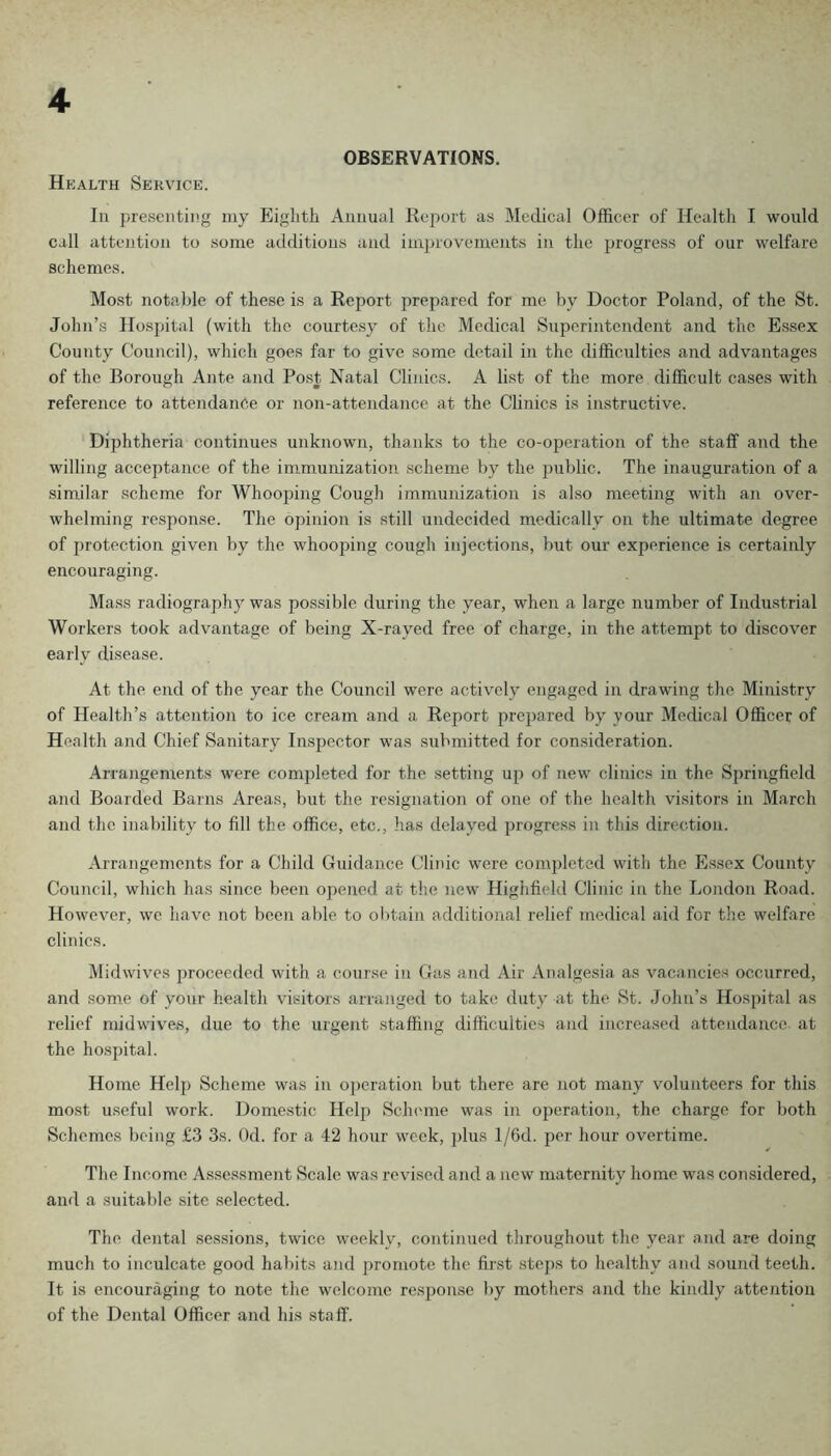 OBSERVATIONS. Health Service. In presenting my Eighth Annual Report as Medical Officer of Health I would call attention to some additions and im])rovements in the progress of our welfare schemes. Most notable of these is a Report prepared for me by Doctor Poland, of the St. John’s Hospital (with the courtesy of the Medical Superintendent and the Essex County Council), which goes far to give some detail in the difficulties and advantages of the Borough Ante and Post Natal Clinics. A list of the more difficult cases with reference to attendance or non-attendance at the Clinics is instructive. Dijjhtheria continues unknown, thanks to the co-operation of the staff and the willing acceptance of the immunization scheme by the jiublic. The inauguration of a similar scheme for Whooping Cough immunization is also meeting with an over- whelming response. The opinion is still undecided medically on the ultimate degree of protection given by the whooping cough injections, but our experience is certainly encouraging. Mass radiograph}' was possible during the year, when a large number of Industrial Workers took advantage of being X-rayed free of charge, in the attempt to discover early disease. At the end of the year the Council were actively engaged in drawing the Ministry of Health’s attention to ice cream and a Report prepared by your Medical Officer of Health and Chief Sanitary Inspector was submitted for consideration. Arrangements were completed for the setting up of new clinics in the Springfield and Boarded Barns Areas, but the resignation of one of the health visitors in March and the inability to fill the office, etc., has delayed progress in this direction. Arrangements for a Child Guidance Clinic were com])lcted with the Essex County Council, which has since been opened at the new Highfield Clinic in the London Road. However, we have not been able to olitain additional relief medical aid for the welfare clinics. Midwives proceeded with, a course in Gas and Air Analgesia as vacancies occurred, and some of your health visitors arranged to take duty at the St. John’s Hosjiital as relief midwives, due to the urgent staffing difficulties and increased attendance at the hospital. Home Helj) Scheme was in operation but there are not many volunteers for this most useful work. Domestic Help Sclnmie was in operation, the charge for both Schemes being .£3 3s. Od. for a 42 hour week, ])lus I/6d. per hour overtime. The Income Assessment Scale was revised and a new maternity home was considered, and a suitable site selected. The dental sessions, twice weekly, continued throughout the year and are doing much to inculcate good habits and promote the first steps to healthy and sound teeth. It is encouraging to note the welcome response Iiy mothers and the kindly attention of the Dental Officer and his staff.