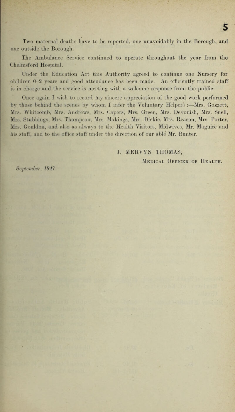 Two maternal deaths have to be reported, one unavoidably in the Borough, and one outside the Borough. The Ambulance Service continued to operate throughout the year from the Chelmsford Hos])ital. Under the Education Act this Authority agreed to continue one Nursery for children 0-2 years and good attendaiKto has been made. An efficiently trained staff is in charge and the service is meeting with a welcome res])onse from the public. Once again I wish to record iliy sincere appreciation of the good work performed by those behind the scenes by whom I infer the Voluntary Hel])ers :—Mrs. Gozzett, Mrs. Whitcomb, Mrs. Andrews, Mrs. Capers, Mrs. Green, Mrs. Devonish, Mrs. Snell, Mrs. Stubbings, Mrs. Thompson, Mrs. Makings, Mrs. Dickie, Mrs. Keason, Mrs. Porter, Mrs. Gouldon, and also as always to the Health Visitors, Midwives, Mr. Maguire and his staff, and to the office staff under the direction of our able Mr. Bunter. J. MERVYN THOMAS, Sepleniber, 1947.