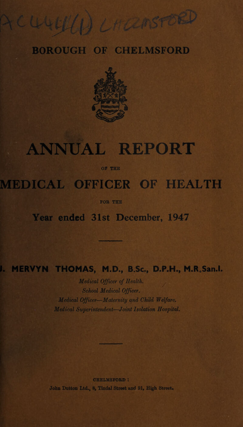 e ANNUAL REPORT THE MEDICAL OFFICER OF HEALTH FOB THE Year ended 31st December, 1947 >. MERVYN THOMAS, M.D., B.Sc., D.P.H., M.R.San.l Medical Officer of Health. ^ g School Medical Officer. Medical Officer—Maternity and Child Welfare. Medical Superintendent—JoirU Isolation Hospital. OHELHSFOBD : John Dutton Ltd., 8, Tindal Street and 91, High Street.