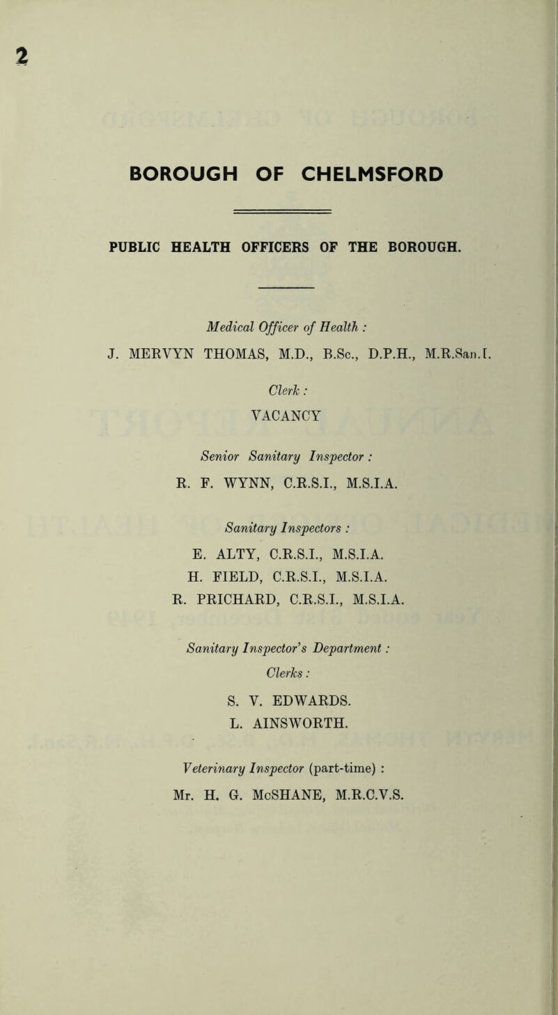 PUBLIC HEALTH OFFICERS OF THE BOROUGH. Medical Officer of Health,: J. MERVYN THOMAS, M.D., B.Sc., D.P.H., M.R.San.I. Clerh: VACANCY Senior Sanitary Inspector: R. F. WYNN, C.R.S.I., M.S.I.A. Sanitary Inspectors : E. ALTY, C.R.S.I., M.S.I.A. H. FIELD, C.R.S.I., M.S.I.A. R. PRICHARD, C.R.S.I., M.S.I.A. Sanitary Inspector's Department: Clerks: S. V. EDWARDS. L. AINSWORTH. Veterinary Inspector (part-time) : Mr. H. G. McSHANE, M.R.C.V.S.