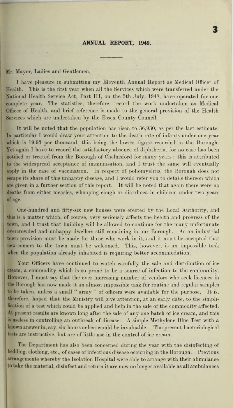 ANNUAL REPORT, 1949. Mr. Mayor, Ladies and Gentlemen, I have ])leasure in submitting my Eleventh Annual Report as Medical Officer of Health. This is the first year when all the Services which were transferred under the National Health Service Act, Part III, on the 5th July, 1948, have operated for one complete year. The statistics, therefore, record the work undertaken as Medical Officer of Health, and brief reference is made to the general provision of the Health Services which are undertaken by the Essex County Council. It will be noted that the population has risen to 36,930, as per the last estimate. In particular I would draw your attention to the death rate of infants under one year which is 19.93 per thousand, this being the lowest figure recorded in the Borough. Yet again I have to record the satisfactory absence of diphtheria, for no case has been notified or treated from the Borough of Chelmsford for many years ; this is attributed to the widespread acceptance of immunisation, and I trmst the same will eventually apply in the case of vaccination. In respect of ])oliomyelitis, the Borough does not escape its share of this unhappy disease, and I wmuld refer you to details thereon which are given in a further section of this report. It will be noted that again there were no deaths from either measles, whooping cough or diarrhoea in children under two years of age. One-hundred and fifty-six new houses were erected by the Local Authority, and this is a matter which, of course, very seriously affects the health and progress of the town, and I trust that building will be allowed to continue for the many unfortunate overcrowded and unhappy dwellers still remaining in our Borough. As an industrial town ])rovision must be made for those who work in it, and it must be accepted that new-comers to the town must be welcomed. This, however, is an impossible task when the population already inhabited is requiring better accommodation. Your Officers have continued to watch carefully the sale and distribution of ice cream, a commodity which is so prone to be a source of infection to the community. However, I must say that the ever increasing number of vendors who seek licences in the Borough has now made it an almost impossible task for routine and regular samples to be taken, unless a small “ army ” of officers were available for the pur2)ose. It is, tlierefore, hoj)ed that the Ministry will give attention, at an early date, to the simpli- fication of a test w'hich could be a^jplied and help in the sale of the commodity affected. .4t present results are known long after the sale of any one batch of ice cream, and this is useless in controlling an outbreak of disease. A simple Methylene Blue Test with a i known answer in, say, six hours or less would be invaluable. The present bacteriological tests are instructive, but are of little use in the control of ice cream. The I)ej)artment has also been concerned during the year with the disinfecting of bedding, clothing, etc., of cases of infectious disease occurring in the Borough. Previous 1 arrangements whereby the Isolation Hospital were able to arrange with their abmulance to take the material, disinfect and return it are now no longer available as all ambulances