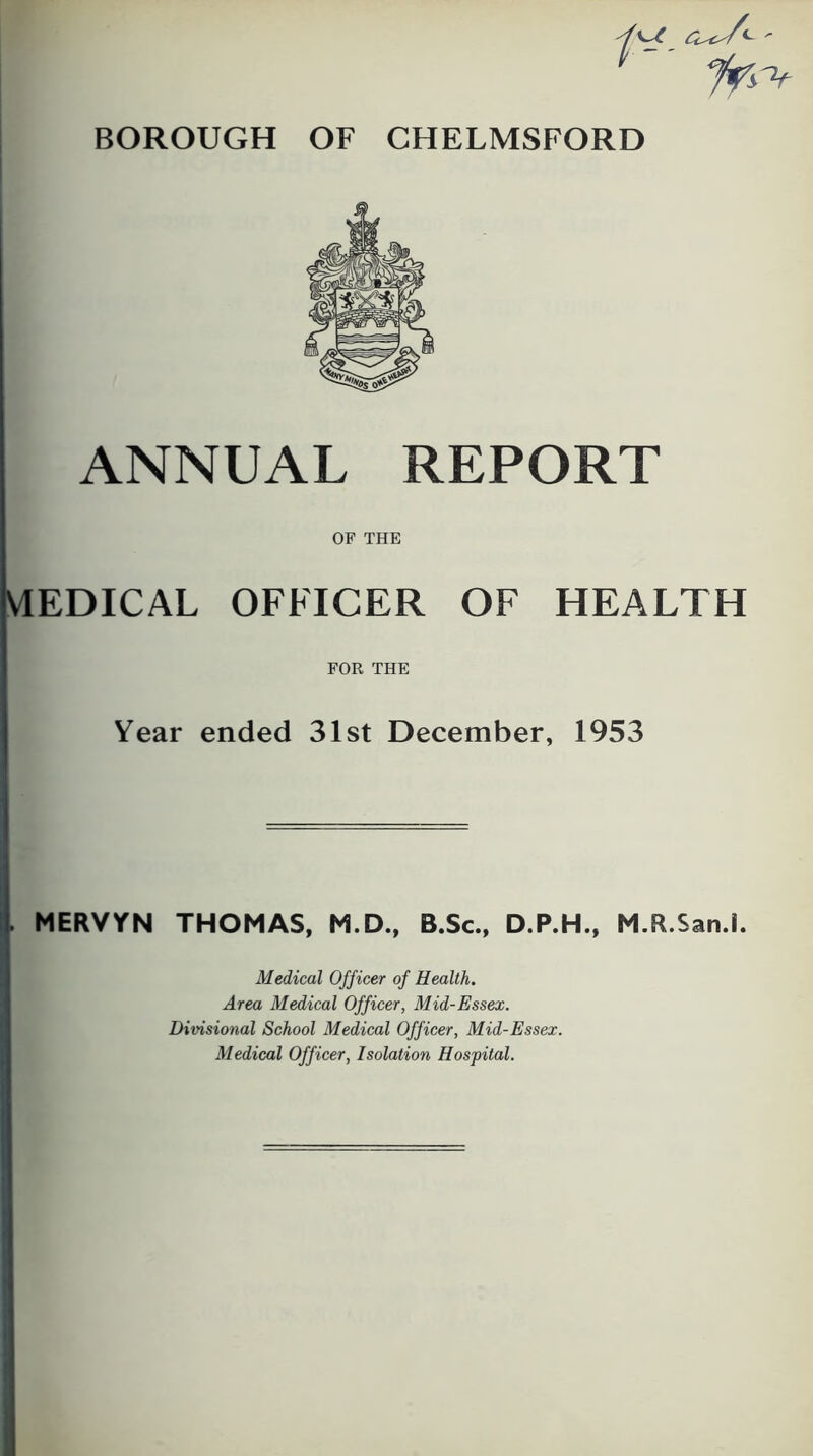 ANNUAL REPORT OF THE MEDICAL OFFICER OF HEALTH FOR THE Year ended 31st December, 1953 . MERVYN THOMAS, M.D., B.Sc., D.P.H., M.R.San.l. Medical Officer of Health. Area Medical Officer, Mid-Essex. Divisional School Medical Officer, Mid-Essex. Medical Officer, Isolation Hospital.