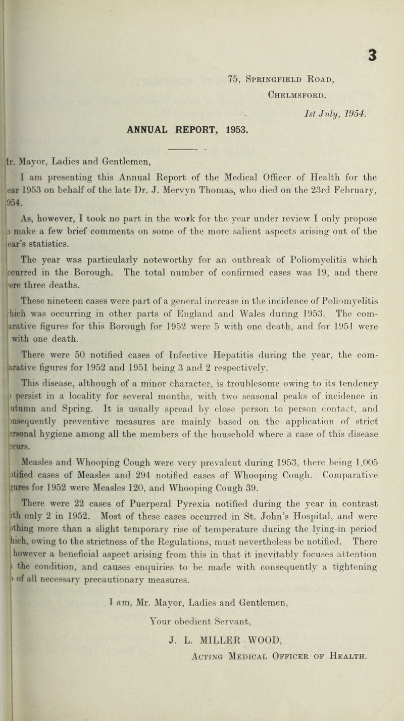 75, Springfield Road, Chelmsford. 3 ANNUAL REPORT, 1953. 1st July, 1954. Ir. Mayor, Ladies and Gentlemen, 1 am presenting this Annual Report of the Medical Officer of Health for the ■ear 1953 on behalf of the late Dr. J. Mervyn Thomas, who died on the 23rd February, 954. As, however, I took no part in the work for the year under review I only propose p make a few brief comments on some of the more salient aspects arising out of the ear’s statistics. The year was particularly noteworthy for an outbreak of Poliomyelitis which ccurred in the Borough. The total number of confirmed cases was 19, and there ere three deaths. These nineteen cases were part of a general increase in the incidence of Poliomyelitis hich was occurring in other parts of England and Wales during 1953. The com- bative figures for this Borough for 1952 were 5 with one death, and for 1951 were with one death. There were 50 notified cases of Infective Hepatitis during the year, the com- bative figures for 1952 and 1951 being 3 and 2 respectively. This disease, although of a minor character, is troublesome owing to its tendency > persist in a locality for several months, with two seasonal peaks of incidence in utumn and Spring. It is usually spread by close person to person contact, and msequently preventive measures are mainly based on the application of strict rsonal hygiene among all the members of the household where a case of this disease ?eurs. Measles and Whooping Cough were very prevalent during 1953, there being 1,005 itified cases of Measles and 294 notified cases of Whooping Cough. Comparative lures for 1952 were Measles 120, and Whooping Cough 39. There were 22 cases of Puerperal Pyrexia notified during the year in contrast ith only 2 in 1952. Most of these cases occurred in St. John’s Hospital, and were 'thing more than a slight temporary rise of temperature during the lying-in period Inch, owing to the strictness of the Regulations, must nevertheless be notified. There however a beneficial aspect arising from this in that it inevitably focuses attention 1 the condition, and causes enquiries to be made with consequently a tightening » of all necessary precautionary measures. I am, Mr. Mayor, Ladies and Gentlemen, Your obedient Servant, J. L. MILLER WOOD, Acting Medical Officer of Health.