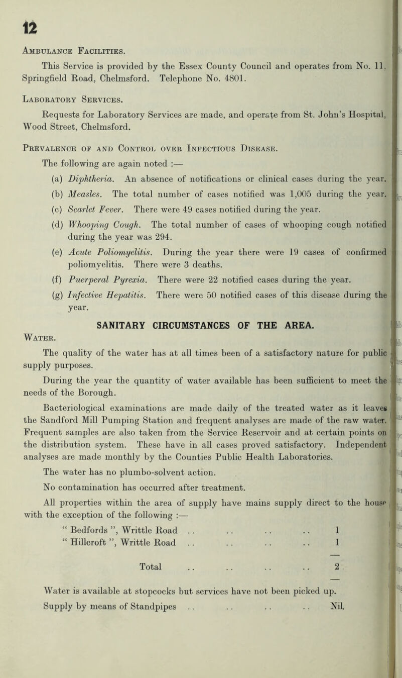 Ambulance Facilities. This Service is provided by the Essex County Council and operates from No. 11. Springfield Road, Chelmsford. Telephone No. 4801. Laboratory Services. Requests for Laboratory Services are made, and operate from St. John’s Hospital, Wood Street, Chelmsford. Prevalence of and Control over Infectious Disease. * The following are again noted :— (a) Diphtheria. An absence of notifications or clinical cases during the year. (b) Measles. The total number of cases notified was 1,005 during the year. (c) Scarlet Fever. There were 49 cases notified during the year. (d) Whooping Cough. The total number of cases of whooping cough notified during the year was 294. (e) Acute Poliomyelitis. During the year there were 19 cases of confirmed poliomyelitis. There were 3 deaths. (f) Puerperal Pyrexia. There were 22 notified cases during the year. (g) Infective Hepatitis. There were 50 notified cases of this disease during the year. SANITARY CIRCUMSTANCES OF THE AREA. |! Water. jj j The quality of the water has at all times been of a satisfactory nature for public supply purposes. During the year the quantity of water available has been sufficient to meet the «gr needs of the Borough. Bacteriological examinations are made daily of the treated water as it leaves the Sandford Mill Pumping Station and frequent analyses are made of the raw water. Frequent samples are also taken from the Service Reservoir and at certain points on the distribution system. These have in all cases proved satisfactory. Independent analyses are made monthly by the Counties Public Health Laboratories. The water has no plumbo-solvent action. No contamination has occurred after treatment. All properties within the area of supply have mains supply direct to with the exception of the following :— “ Bedfords ”, Writtle Road . . .. .. .. 1 “ Hillcroft ”, Writtle Road .. .. .. .. 1 Total .. .. .. .. 2 Water is available at stopcocks but services have not been picked up. Supply by means of Standpipes .. .. .. Nil