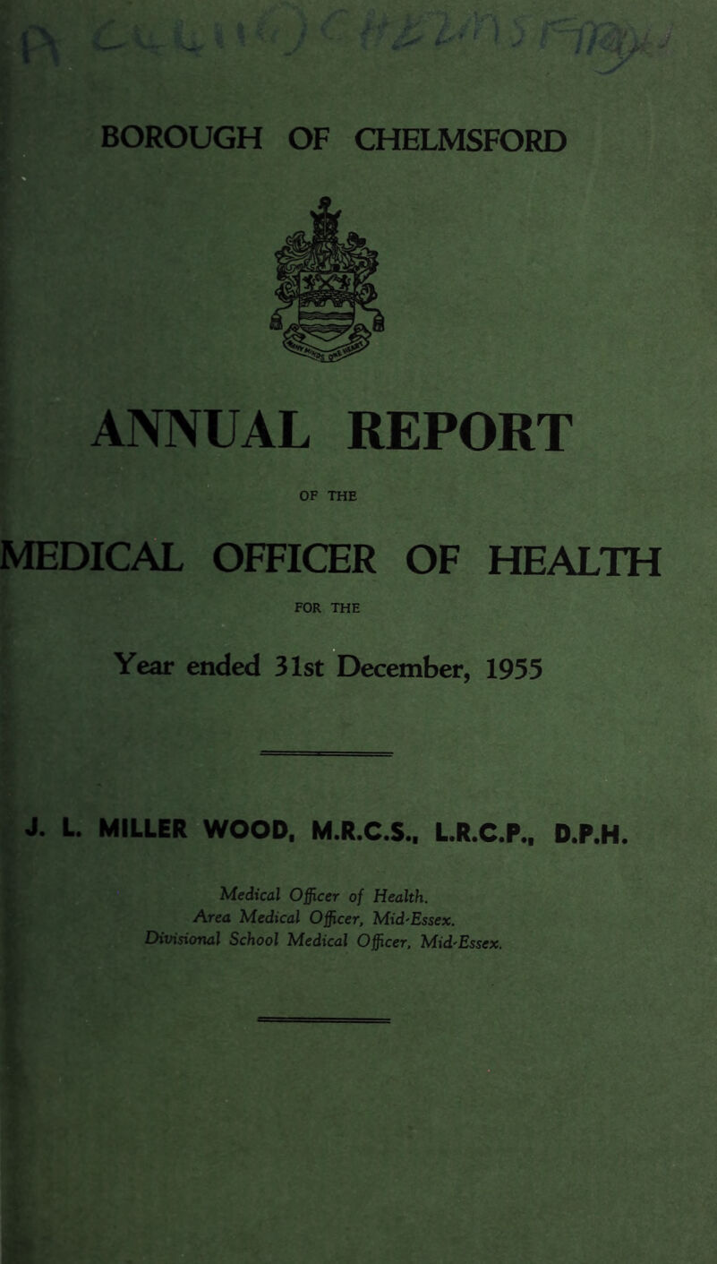 i ANNUAL REPORT J OF THE MEDICAL OFFICER OF HEALTH FOR THE p Year ended 31st December, 1955 J. L. MILLER WOOD. M.R.C.S.. LR.C.P.. D.P.H. Medical Officer of Health. Area Medical Officer, Mid'Essex. Divisional School Medical Officer. Mid'Essex.