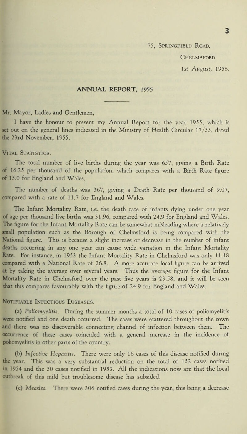 75, Springfield Road, Chelmsford. 1st August, 1956. ANNUAL REPORT, 1955 Mr. Mayor, Ladies and Gentlemen, I have the honour to present my Annual Report for the year 1955, which is set out on the general lines indicated in the Ministry of Health Circular 17/55, dated the 23 rd November, 1955. Vital Statistics. The total number of live births during the year was 657, giving a Birth Rate of 16.25 per thousand of the population, which compares with a Birth Rate figure of 15.0 for England and Wales. The number of deaths was 367, giving a Death Rate per thousand of 9.07, compared with a rate of 11.7 for England and Wales. The Infant Mortality Rate, i.e. the death rate of infants dying under one year of age per thousand live births was 31.96, compared with 24.9 for England and Wales. The figure for the Infant Mortality Rate can be somewhat misleading where a relatively small population such as the Borough of Chelmsford is being compared with the National figure. This is because a slight increase or decrease in the number of infant deaths occurring in any one year can cause wide variation in the Infant Mortality Rate. For instance, in 1953 the Infant Mortality Rate in Chelmsford was only 11.18 compared with a National Rate of 26.8. A more accurate local figure can be arrived at by taking the average over several years. Thus the average figure for the Infant Mortality Rate in Chelmsford over the past five years is 23.58, and it will be seen that this compares favourably with the figure of 24.9 for England and Wales. Notifiable Infectious Diseases. (a) Poliomyelitis. During the summer months a total of 10 cases of poliomyelitis were notified and one death occurred. The cases were scattered throughout the town and there was no discoverable connecting channel of infection between them. The occurrence of these cases coincided with a general increase in the incidence of poliomyelitis in other parts of the country. (b) Infective Hepatitis. There were only 16 cases of this disease notified during the year. This was a very substantial reduction on the total of 152 cases notified in 1954 and the 50 cases notified in 1953. All the indications now are that the local outbreak of this mild but troublesome disease has subsided. (c) Measles. There were 306 notified cases during the year, this being a decrease