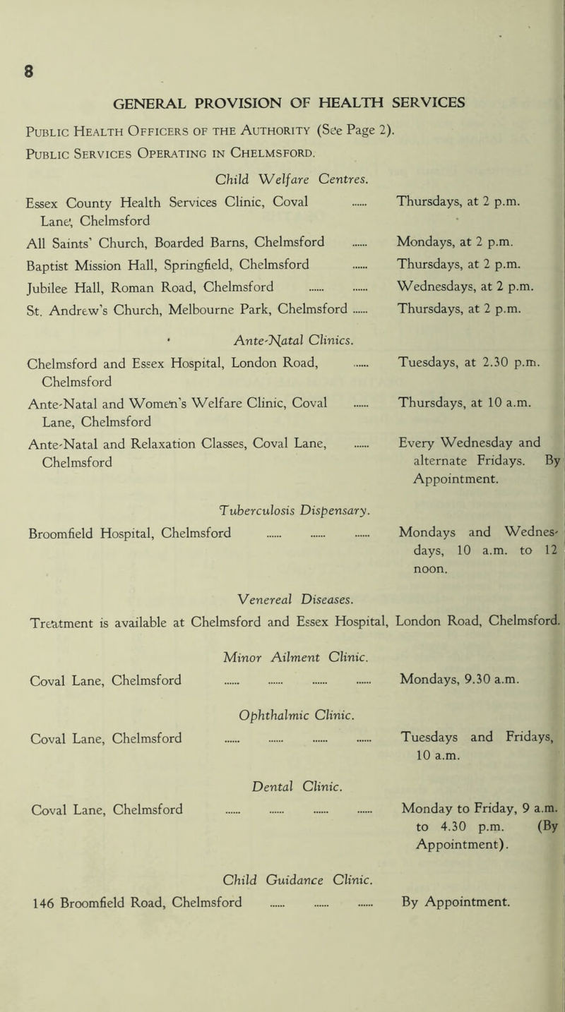 GENERAL PROVISION OF HEALTH SERVICES Public Health Officers of the Authority (See Page 2). Public Services Operating in Chelmsford. Child 'Welfare Centres. Essex County Health Services Clinic, Coval Lane', Chelmsford All Saints’ Church, Boarded Barns, Chelmsford Baptist Mission Hall, Springfield, Chelmsford Jubilee Hall, Roman Road, Chelmsford St. Andrew’s Church, Melbourne Park, Chelmsford Thursdays, at 2 p.m. Mondays, at 2 p.m. Thursdays, at 2 p.m. Wednesdays, at 2 p.m. Thursdays, at 2 p.m. • Ante'T^atal Clinics. Chelmsford and Essex Hospital, London Road, Chelmsford Ante'Natal and Wome'n’s Welfare Clinic, Coval Lane, Chelmsford Ante'Natal and Relaxation Classes, Coval Lane, Chelmsford Tuesdays, at 2.30 p.m. Thursdays, at 10 a.m. Every Wednesday and alternate Fridays. By Appointment. Tuberculosis Dispensary. Broomfield Hospital, Chelmsford Mondays and Wednes' days, 10 a.m. to 12 noon. Venereal Diseases. Tre^itment is available at Chelmsford and Essex Hospital, London Road, Chelmsford. Minor Ailment Clinic. Coval Lane, Chelmsford Mondays, 9.30 a.m. Ophthalmic Clinic. Coval Lane, Chelmsford Tuesdays and Fridays, 10 a.m. Dental Clinic. Coval Lane, Chelmsford Monday to Friday, 9 a.m. to 4.30 p.m. (By Appointment). Child Guidance Clinic. 146 Broomfield Road, Chelmsford By Appointment.