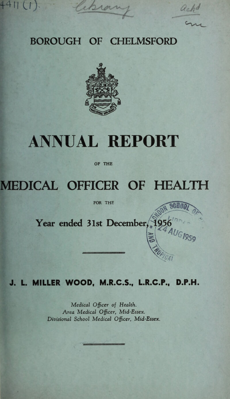 +411 (J> BOROUGH OF CHELMSFORD ANNUAL REPORT OF THE MEDICAL OFFICER OF HEALTH J. L. MILLER WOOD, M.R.C.S., L.R.C.P., D.P.H. Medical Officer of Health. Area Medical Officer, Mid'Essex. Divisional School Medical Officer, Mid-Essex.