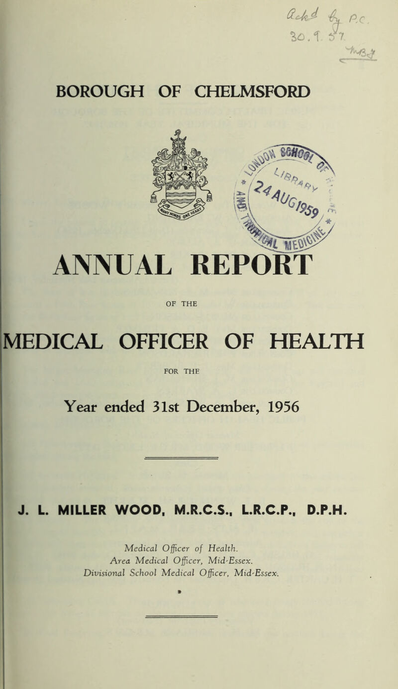 BOROUGH OF CHELMSFORD ANNUAL REPORT OF THE MEDICAL OFFICER OF HEALTH FOR THE Year ended 31st December, 1956 J. L. MILLER WOOD, M.R.C.S., L.R.C.P., D.P.H. Medical Officer of Health. Area Medical Officer, Mid-Essex. Divisional School Medical Officer, Mid'Essex.