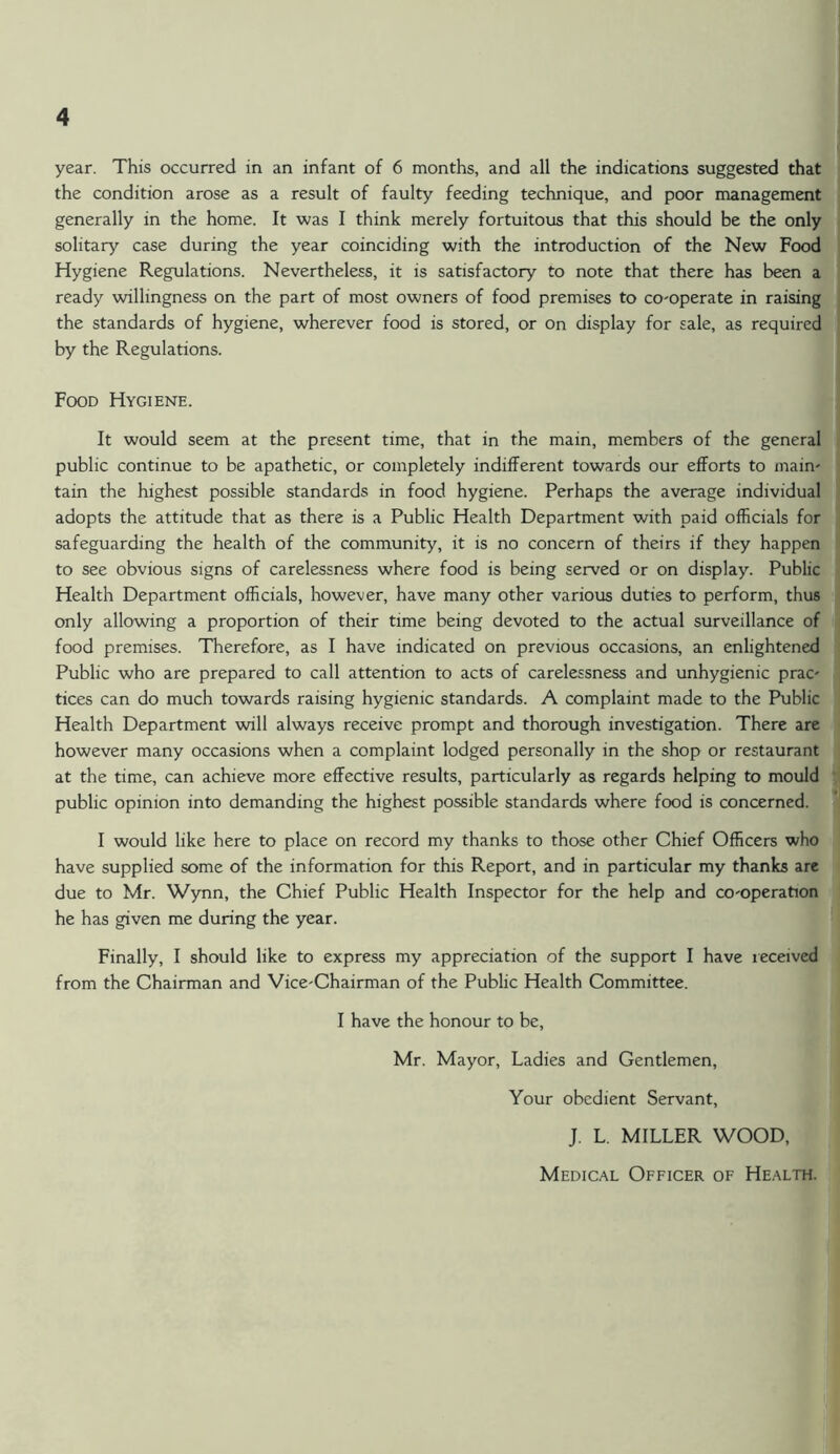 year. This occurred in an infant of 6 months, and all the indications suggested that the condition arose as a result of faulty feeding technique, and poor management generally in the home. It was I think merely fortuitous that this should be the only solitary case during the year coinciding with the introduction of the New Food Hygiene Regulations. Nevertheless, it is satisfactory to note that there has been a ready willingness on the part of most owners of food premises to co-operate in raising the standards of hygiene, wherever food is stored, or on display for sale, as required by the Regulations. Food Hygiene. It would seem at the present time, that in the main, members of the general public continue to be apathetic, or completely indifferent towards our efforts to maim tain the highest possible standards in food hygiene. Perhaps the average individual adopts the attitude that as there is a Public Health Department with paid officials for safeguarding the health of the community, it is no concern of theirs if they happen to see obvious signs of carelessness where food is being served or on display. Public Health Department officials, however, have many other various duties to perform, thus only allowing a proportion of their time being devoted to the actual surveillance of food premises. Therefore, as I have indicated on previous occasions, an enlightened Public who are prepared to call attention to acts of carelessness and unhygienic prac- tices can do much towards raising hygienic standards. A complaint made to the Public Health Department will always receive prompt and thorough investigation. There are however many occasions when a complaint lodged personally in the shop or restaurant at the time, can achieve more effective results, particularly as regards helping to mould public opinion into demanding the highest possible standards where food is concerned. I would like here to place on record my thanks to those other Chief Officers who have supplied some of the information for this Report, and in particular my thanks are due to Mr. Wynn, the Chief Public Health Inspector for the help and co-operation he has given me during the year. Finally, I should like to express my appreciation of the support I have received from the Chairman and Vice-Chairman of the Public Health Committee. I have the honour to be, Mr. Mayor, Ladies and Gentlemen, Your obedient Servant, J. L. MILLER WOOD, Medical Officer of Health.