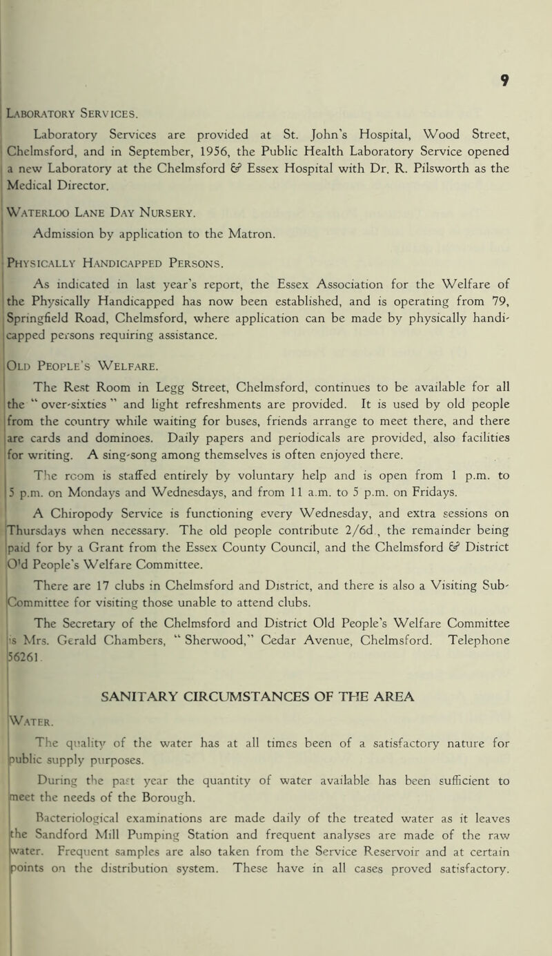 Laboratory Services. Laboratory Services are provided at St. John’s Hospital, Wood Street, Chelmsford, and in September, 1956, the Public Health Laboratory Service opened i a new Laboratory at the Chelmsford 6? Essex Hospital with Dr. R. Pilsworth as the Medical Director. Waterloo Lane Day Nursery. Admission by application to the Matron. Physically Handicapped Persons. As indicated in last year’s report, the Essex Association for the Welfare of the Physically Handicapped has now been established, and is operating from 79, Springfield Road, Chelmsford, where application can be made by physically handi- ! capped persons requiring assistance. iOld People’s Welfare. The Rest Room in Legg Street, Chelmsford, continues to be available for all the “ over-sixties ” and light refreshments are provided. It is used by old people from the country while waiting for buses, friends arrange to meet there, and there ;are cards and dominoes. Daily papers and periodicals are provided, also facilities for writing. A sing-song among themselves is often enjoyed there. The room is staffed entirely by voluntary help and is open from 1 p.m. to 5 p.m. on Mondays and Wednesdays, and from 11 a.m. to 5 p.m. on Fridays. A Chiropody Service is functioning every Wednesday, and extra sessions on Thursdays when necessary. The old people contribute 2/6d , the remainder being ipaid for by a Grant from the Essex County Council, and the Chelmsford & District O’d People’s Welfare Committee. There are 17 clubs in Chelmsford and District, and there is also a Visiting Sub- committee for visiting those unable to attend clubs. The Secretary of the Chelmsford and District Old People’s Welfare Committee it's Mrs. Gerald Chambers, “ Sherwood,” Cedar Avenue, Chelmsford. Telephone (56261. SANITARY CIRCUMSTANCES OF THE AREA 'Water. The quality of the water has at all times been of a satisfactory nature for public supply purposes. During the past year the quantity of water available has been sufficient to meet the needs of the Borough. Bacteriological examinations are made daily of the treated water as it leaves the Sandford Mill Pumping Station and frequent analyses are made of the raw water. Frequent samples are also taken from the Service Reservoir and at certain points on the distribution system. These have in all cases proved satisfactory.