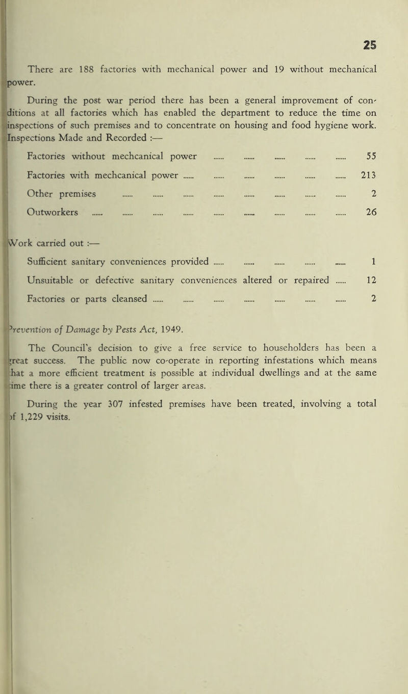 There are 188 factories with mechanical power and 19 without mechanical ipower. During the post war period there has been a general improvement of con^ ditions at all factories which has enabled the department to reduce the time on linspections of such premises and to concentrate on housing and food hygiene work. Inspections Made and Recorded :— Factories without mechcanical power 55 Factories with mechcanical power 213 Other premises 2 Outworkers 26 ^jWork carried out :— ' Sufficient sanitary conveniences provided 1 j Unsuitable or defective sanitary conveniences altered or repaired 12 Factories or parts cleansed 2 Prevention of Damage hy Pests Act, 1949. j The Council’s decision to give a free service to householders has been a Ijreat success. The public now co-operate in reporting infestations which means hat a more efficient treatment is possible at individual dwellings and at the same -ime there is a greater control of larger areas. During the year 307 infested premises have been treated, involving a total )f 1,229 visits. I