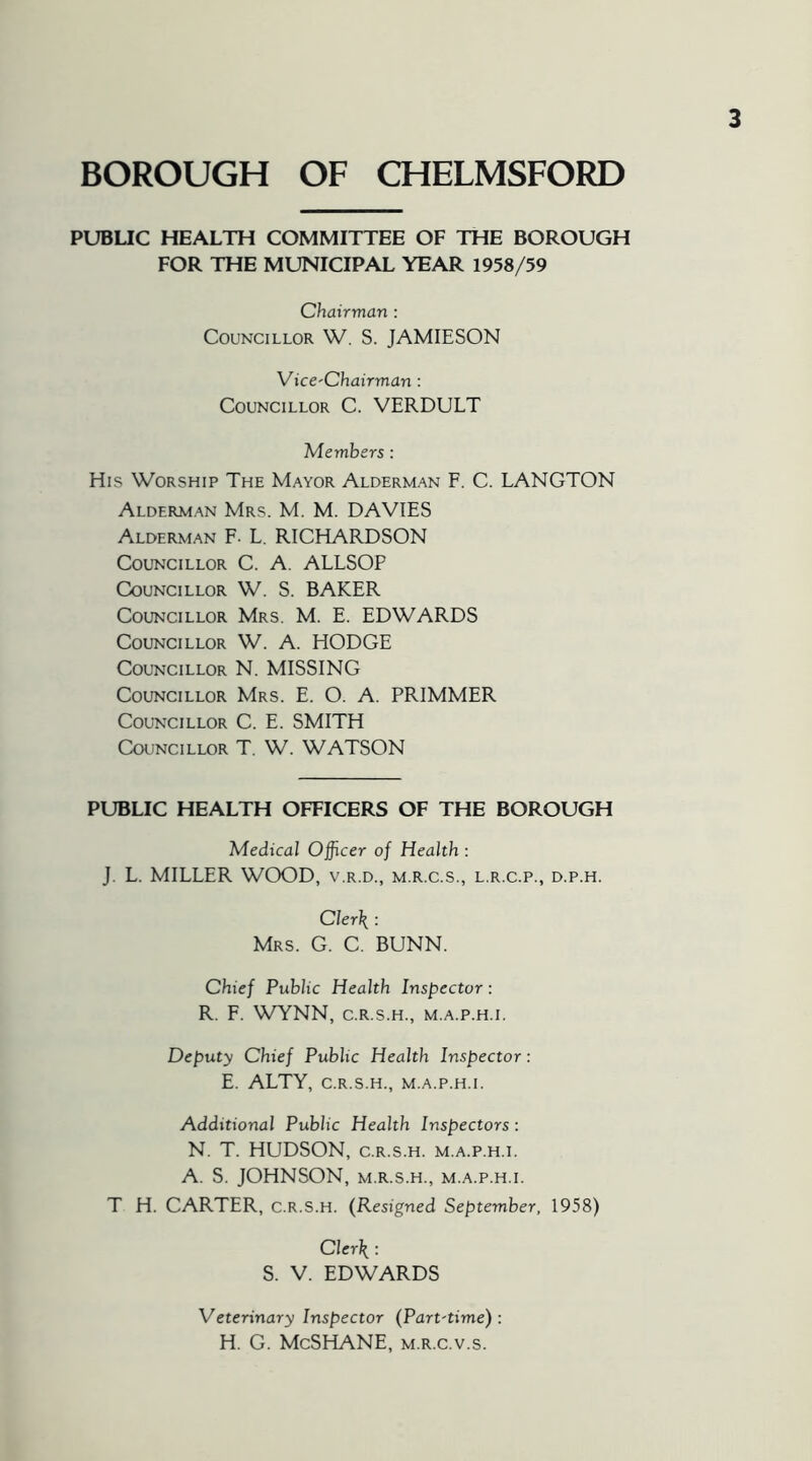 BOROUGH OF CHELMSFORD PUBLIC HEALTH COMMITTEE OF THE BOROUGH FOR THE MUNICIPAL YEAR 1958/59 Chairman : Councillor W. S. JAMIESON Vice-Chairman: Councillor C. VERDULT Members : His Worship The Mayor Alderman F. C. LANGTON Alderman Mrs. M. M. DAVIES Alderman F- L. RICHARDSON Councillor C. A. ALLSOP Councillor W. S. BAKER Councillor Mrs. M. E. EDWARDS Councillor W. A. HODGE Councillor N. MISSING Councillor Mrs. E. O. A. PRIMMER Councillor C. E. SMITH Councillor T. W. WATSON PUBLIC HEALTH OFFICERS OF THE BOROUGH Medical Officer of Health : J. L. MILLER WOOD, v.r.d., m.r.c.s., l.r.c.p., d.p.h. Clerk : Mrs. G. C. BUNN. Chief Public Health Inspector: R. F. WYNN, C.R.S.H., m.a.p.h.i. Deputy Chief Public Health Inspector: E. ALTY, c.r.s.h., m.a.p.h.i. Additional Public Health Inspectors: N. T. HUDSON, c.r.s.h. m.a.p.h.i. A. S. JOHNSON, M.R.S.H., M.A.P.H.I. T H. CARTER, C.R.S.H. (Resigned September, 1958) Clerk : S. V. EDWARDS Veterinary Inspector (Part-time): H. G. McSHANE, m.r.c.v.s.