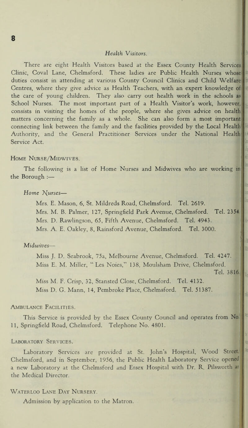 Health Visitors. There are eight Health Visitors based at the Essex County Health Services Clinic, Coval Lane, Chelmsford. These ladies are Public Health Nurses whose duties consist in attending at various County Council Clinics and Child Welfare Centres, where they give advice as Health Teachers, with an expert knowledge of the care of young children. They also carry out health work in the schools as School Nurses. The most important part of a Health Visitor’s work, however, consists in visiting the homes of the people, where she gives advice on health matters concerning the family as a whole. She can also form a most important connecting link between the family and the facilities provided by the Local Health Authority, and the General Practitioner Services under the National Health Service Act. • fJ On ni fa! lie Home Nurse/Midwives. The following is a list of Home Nurses and Midwives who are working in the Borough :— Home T^urses— Mrs. E. Mason, 6, St. Mildreds Road, Chelmsford. Tel. 2619. Mrs. M. B. Palmer, 127, Springfield Park Avenue, Chelmsford. Tel. 2354 Mrs. D. Rawlingson, 65, Fifth Avenue, Chelmsford. Tel. 4943. Mrs. A. E. Oakley, 8, Rainsford Avenue, Chelmsford. Tel. 3000. Midwives— Miss J. D. Seabrook, 75a, Melbourne Avenue, Chelmsford. Tel. 4247. Miss E. M. Miller, “ Les Noies,” 138, Moulsham Drive, Chelmsford. Tel. 3816 Miss M. F. Crisp, 32, Stansted Close, Chelmsford. Tel. 4132. Miss D. G. Mann, 14, Pembroke Place, Chelmsford. Tel. 51387. Ambulance Facilities. This Service is provided by the Essex County Council and operates from No 11, Springfield Road, Chelmsford. Telephone No. 4801. Laboratory Services. Laboratory Services are provided at St. John’s Hospital, Wood Street Chelmsford, and in September, 1956, the Public Health Laboratory Service opened a new Laboratory at the Chelmsford and Essex Hospital with Dr. R. Pilsworth a; the Medical Director. Waterloo Lane Day Nursery. Admission by application to the Matron.