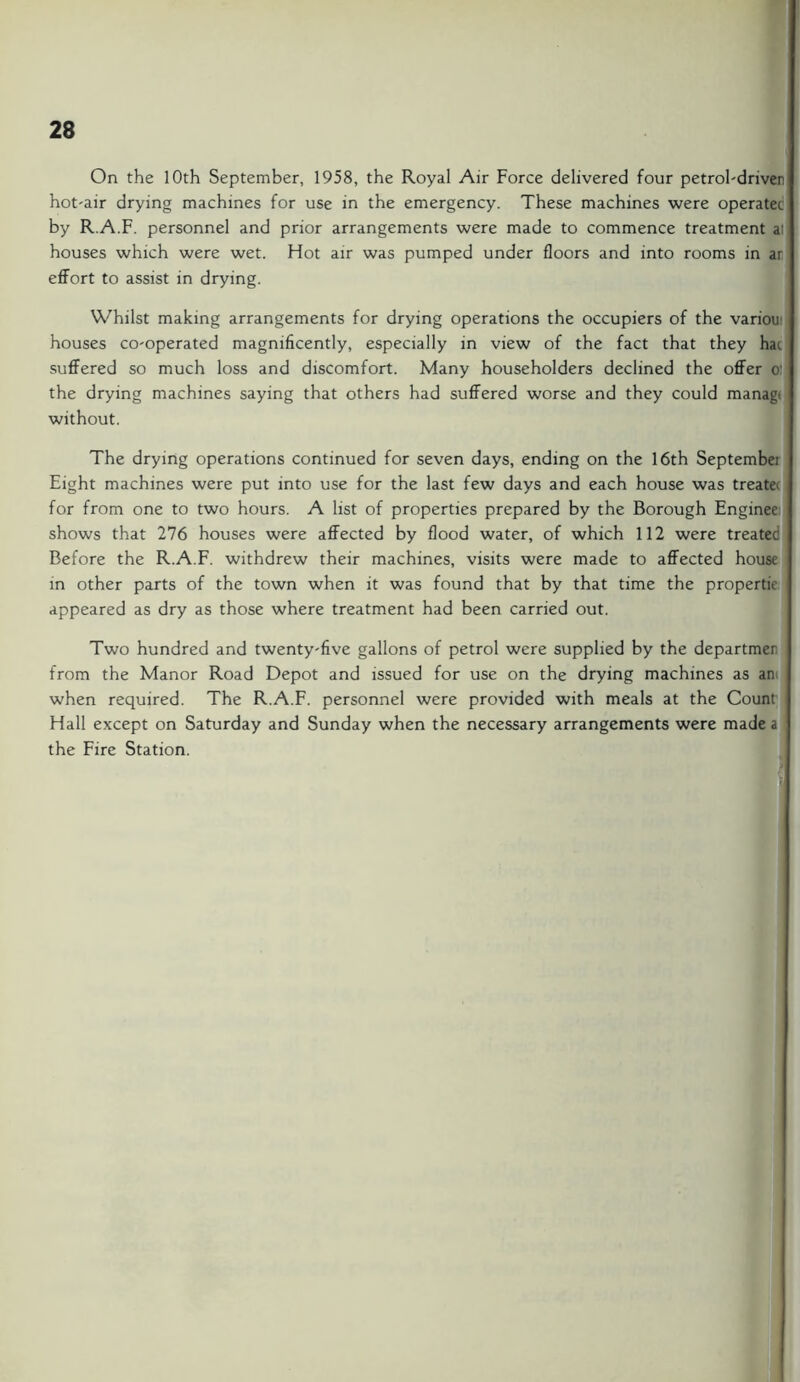 On the 10th September, 1958, the Royal Air Force delivered four petrol-driven hot-air drying machines for use in the emergency. These machines were operatet by RA.F. personnel and prior arrangements were made to commence treatment a! houses which were wet. Hot air was pumped under floors and into rooms in ar effort to assist in drying. Whilst making arrangements for drying operations the occupiers of the variou houses co-operated magnificently, especially in view of the fact that they hac suffered so much loss and discomfort. Many householders declined the offer o the drying machines saying that others had suffered worse and they could manag. without. The drying operations continued for seven days, ending on the 16th Septembei Eight machines were put into use for the last few days and each house was treate for from one to two hours. A list of properties prepared by the Borough Enginee shows that 276 houses were affected by flood water, of which 112 were treatec Before the R.A.F. withdrew their machines, visits were made to affected house in other parts of the town when it was found that by that time the propertie appeared as dry as those where treatment had been carried out. Two hundred and twenty-five gallons of petrol were supplied by the departmer from the Manor Road Depot and issued for use on the drying machines as an> when required. The R.A.F. personnel were provided with meals at the Count Hall except on Saturday and Sunday when the necessary arrangements were made a the Fire Station.