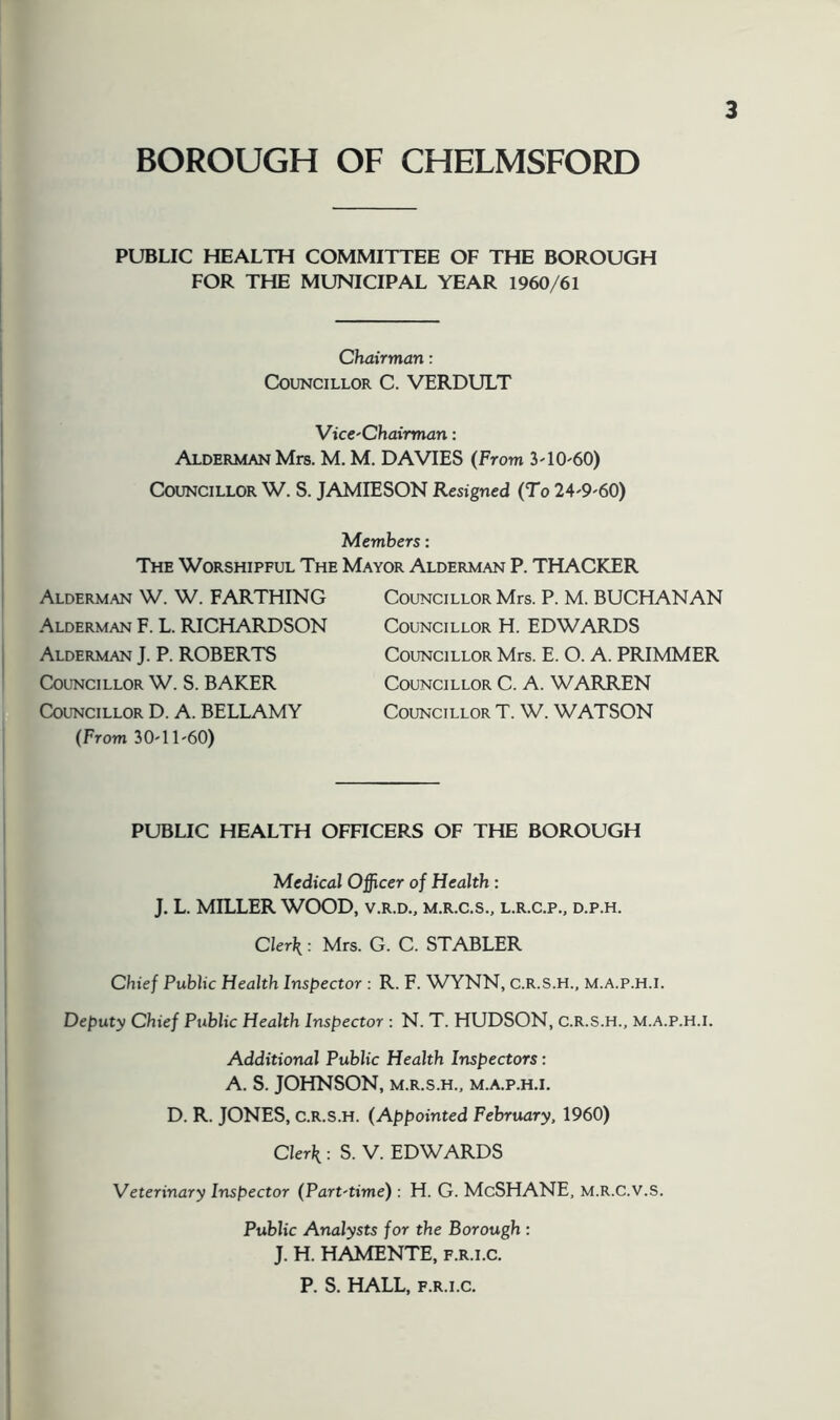 PUBLIC HEALTH COMMITTEE OF THE BOROUGH FOR THE MUNICIPAL YEAR 1960/61 Chairman: Councillor C. VERDULT VicC'Chairman: Alderman Mrs. M. M. DAVIES (From 3'10'60) Councillor W. S. JAMIESON Resigned (To 24'9'60) Members: The Worshipful The Mayor Alderman P. THACKER Alderman W. W. FARTHING Alderman F. L. RICHARDSON Alderman J. P. ROBERTS Councillor W. S. BAKER Councillor D. A. BELLAMY (From 3O'11'60) Councillor Mrs. P. M. BUCHANAN Councillor H. EDWARDS Councillor Mrs. E. O. A. PRIMMER Councillor C. A. WARREN Councillor T. W. WATSON PUBLIC HEALTH OITICERS OF THE BOROUGH Medical Officer of Health: J. L. MILLER WOOD, v.r.d., m.r.c.s,, l.r.c.p.. d.p.h. Clerk: Mrs. G. C. STABLER Chief Public Health Inspector : R. F. WYNN, c.R.s.H., m.a.p.h.i. Deputy Chief Public Health Inspector : N. T. HUDSON, C.R.S.H., M.A.P.H.I. Additional Public Health Inspectors: A. S. JOHNSON, M.R.S.H., M.A.P.H.I. D. R. JONES, c.R.s.H. (Appointed February, 1960) Clerk : S. V. EDWARDS Veterinary Inspector (Part-time) : H. G. McSHANE, M.R.C.V.S. Public Analysts for the Borough : J. H. HAMENTE, f.r.i.c. P. S. HALL, F.R.I.C.