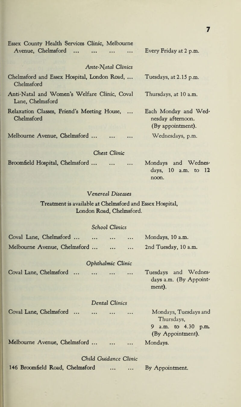 Essex County Health Services Clinic, Melbourne Avenue, Chelmsford ... ... Every Friday at 2 p.m. Ante'J^latal Clinics Chelmsford and Essex Hospital, London Road, ... Chelmsford Tuesdays, at 2.15 p.m. Anti'Natal and Women’s Welfare Clinic, Coval Lane, Chelmsford Relaxation Classes, Friend’s Meeting House, ... Chelmsford Thursdays, at 10 a.m. Each Monday and Wed' nesday afternoon. (By appointment). Melbourne Avenue, Chelmsford Wednesdays, p.m. Chest Clinic Broomfield Hospital, Chelmsford ... Mondays and Wednes' days, 10 a.m. to 12 noon. Venereal Diseases Treatment is available at Chelmsford and Essex Hospital, London Road, Chelmsford. School Clinics Coval Lane, Chelmsford ... Melbourne Avenue, Chelmsford ... Mondays, 10 a.m. 2nd Tuesday, 10 a.m. Ophthalmic Clinic Coval Lane, Chelmsford ... Tuesdays and WedneS' days a.m. (By Appoint' ment). Dental Clinics Coval Lane, Chelmsford ... Mondays, Tuesdays and Thursdays, 9 a.m. to 4.30 p.m. (By Appointment). Melbourne Avenue, Chelmsford Mondays. Child Guidance Clinic 146 Broomfield Road, Chelmsford By Appointment.