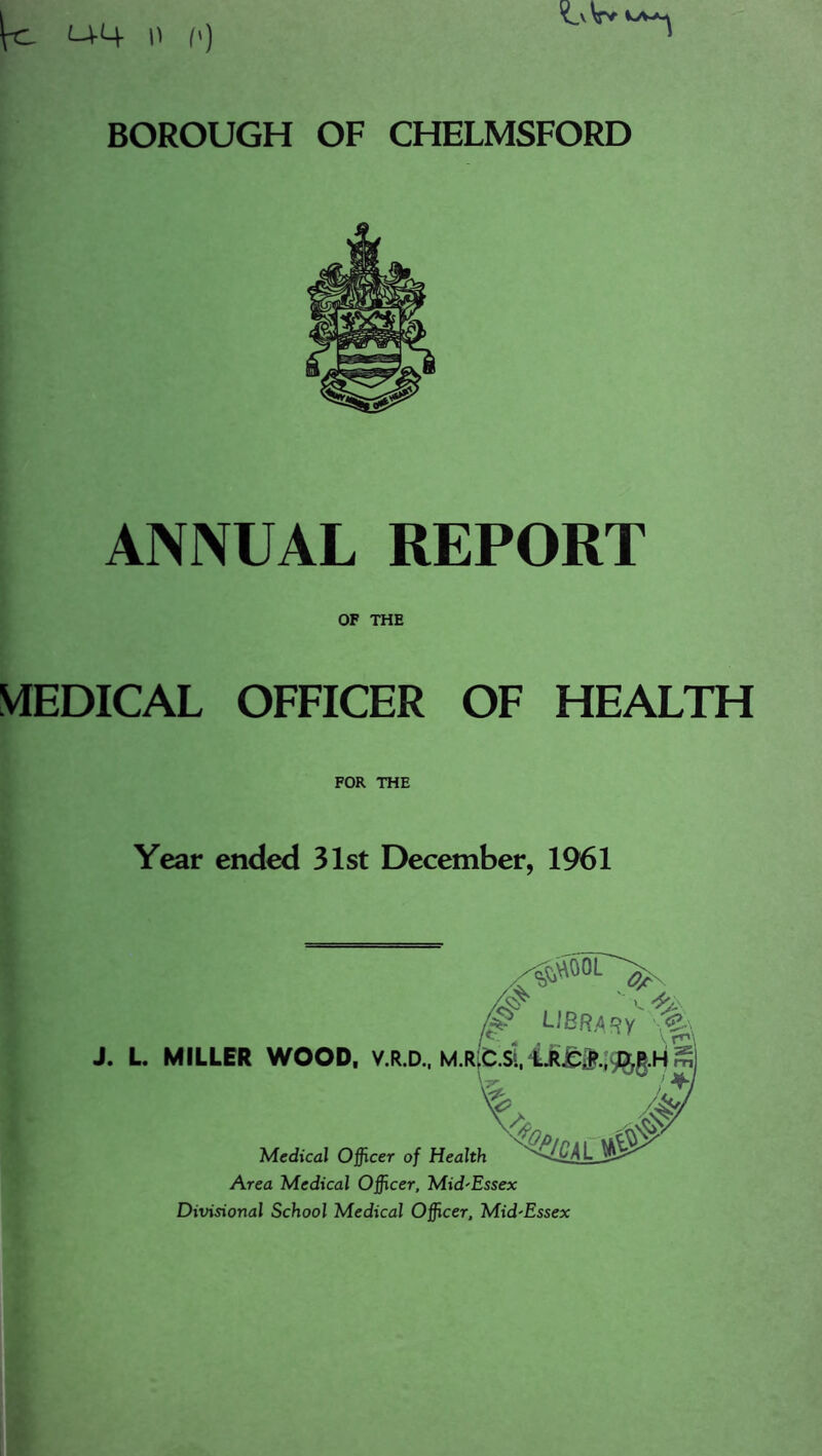 ANNUAL REPORT OF THE MEDICAL OFFICER OF HEALTH FOR THE Year ended 31st December, 1961 0 library J. L MILLER WOOD, V.R.D.. M.R[C.Si, m Medical Officer of Health Area Medical Officer, Mid'Essex Divisional School Medical Officer, Mid'Essex
