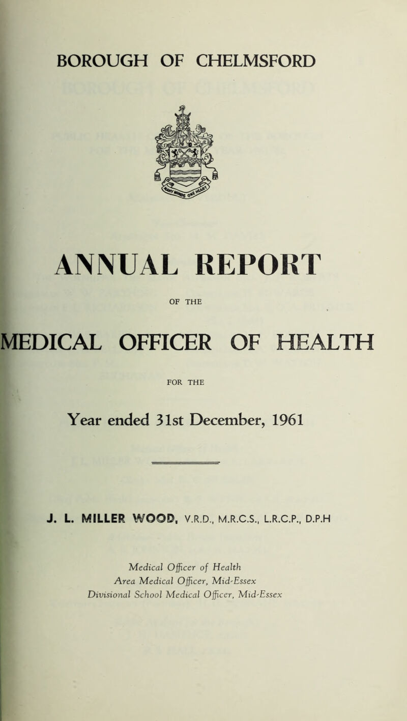 ANIVUAL REPORT OF THE MEDICAL OFFICER OF HEALTH FOR THE Year ended 31st December, 1961 J. L MILLER WOOD, V.R.D., M.R.C.S., LR.C.P., D.P.H Medical Officer of Health Area Medical Officer, Mid'Essex Divisional School Medical Officer, Mid'Essex