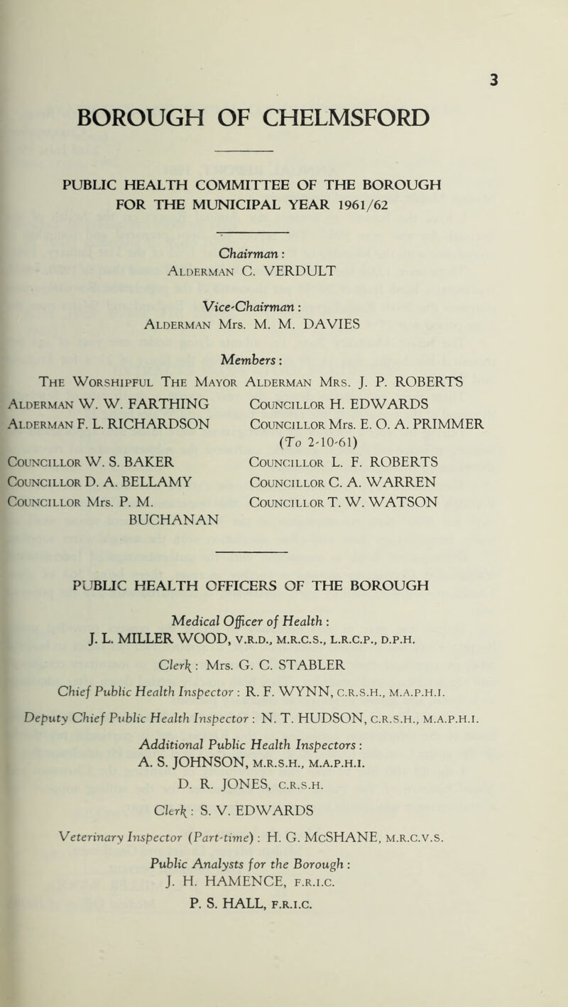 BOROUGH OF CHELMSFORD PUBLIC HEALTH COMMITTEE OF THE BOROUGH FOR THE MUNICIPAL YEAR 1961/62 Chairman: Alderman C. VERDULT VicC'Chairman: Alderman Mrs. M. M. DAVIES Members: The Worshipful The Mayor Alderman Mrs. T. P. ROBERTS Alderman W. W. FARTHING Alderman F. L. RICHARDSON Councillor W. S. BAKER Councillor D. A. BELLAMY Councillor Mrs. P. M. BUCHANAN Councillor H. EDWARDS Councillor Mrs. E. O. A. PRIMMER (To 2'10'61) Councillor L. F. ROBERTS Councillor C. A. WARREN Councillor T. W. WATSON PUBLIC HEALTH OFFICERS OF THE BOROUGH Medical Officer of Health : J. L. MILLER WOOD, v.r.d., m.r.c.s., l.r.c.p., d.p.h. Clerk: Mrs. G. C. STABLER Chief Public Health Inspector : R. F. WYNN, C.R.S.H., m.a.p.h.i. Deputy Chief Public Health Inspector : N. T. HUDSON, C.R.S.H., m.a.p.h.i. Additional Public Health Inspectors : A. S. JOHNSON, M.R.S.H., m.a.p.h.i. D. R. JONES, c.R.s.H. Clerk : S. V. EDWARDS Veterinary Inspector (Part-time): H. G. McSHANE, M.R.C.V.S. Public Analysts for the Borough : J. H. HAMENCE, f.r.i.c. P. S. HALL, F.R.I.C.