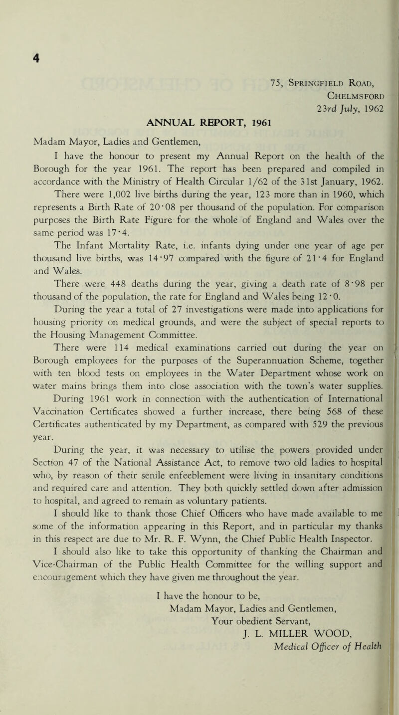 75, Springfield Road, £ Chelmsford y 23rd July, 1962 k, ANNUAL REPORT, 1961 Madam Mayor, Ladies and Gentlemen, | I have the honour to present my Annual Report on the health of the ft Borough for the year 1961. The report has been prepared and compiled in 1 accordance with the Ministry of Health Circular 1/62 of the 31st January, 1962. There were 1,002 live births during the year, 123 more than in 1960, which represents a Birth Rate of 20‘08 per thousand of the population. For comparison t] purposes the Birth Rate Figure for the whole of England and Wales over the fi same period was 17'4. The Infant Mortality Rate, i.e. infants dying under one year of age per thousand live births, was 14‘97 compared with the figure of 21’4 for England and Wales. |‘'i There were 448 deaths during the year, giving a death rate of 8’98 per i thousand of the population, the rate for England and Wales bemg 12‘0. ' j During the year a total of 27 investigations were made into applications for housing priority on medical grounds, and were the subject of special reports to i the Housing Management Committee. : ’ There were 114 medical examinations carried out during the year on f Borough employees for the purposes of the Superannuation Scheme, together with ten blood tests on employees in the Water Department whose work on / |i water mains brings them into close association with the town’s water supplies. During 1961 work in connection with the authentication of Internationals Vaccination Certificates showed a further increase, there being 568 of these | Certificates authenticated by my Department, as compared with 529 the previous j year. ! During the year, it was necessary to utilise the powers provided under , Section 47 of the National Assistance Act, to remove two old ladies to hospital who, by reason of their senile enfeeblement were living in insanitary conditions! and required care and attention. They both quickly settled down after admission! ^ to hospital, and agreed to remain as voluntary patients. I should like to thank those Chief Officers who have made available to me I some of the information appearing in this Report, and in particular my thanks in this respect are due to Mr. R. F. Wynn, the Chief Public Health Inspector. ' ' I should also like to take this opportunity of thanking the Chairman and Vice-Chairman of the Public Health Committee for the willing support and • encouragement which they have given me throughout the year. (* I have the honour to be. In Madam Mayor, Ladies and Gentlemen, ^ I Your obedient Servant, « ! J. L. MILLER WOOD, i { Medical Officer of Health >