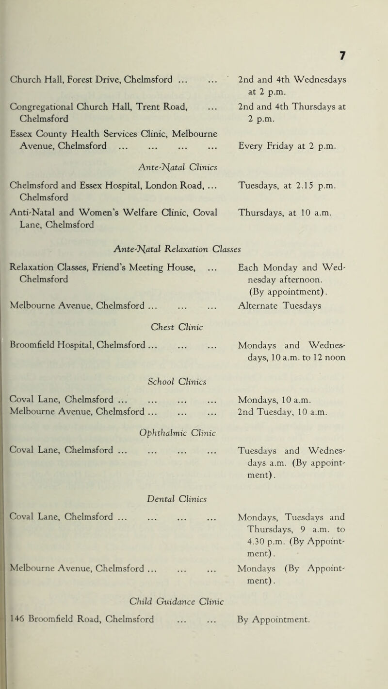 Church Hall, Forest Drive, Chelmsford ... 2nd and 4th Wednesdays at 2 p.m. Congregational Church Hall, Trent Road, Chelmsford Essex County Health Services Clinic, Melbourne Avenue, Chelmsford 2nd and 4th Thursdays at 2 p.m. Every Eriday at 2 p.m. Ante'T^atal Clinics Chelmsford and Essex Hospital, London Road, ... Chelmsford Anti'Natal and Women’s Welfare Clinic, Coval Lane, Chelmsford Tuesdays, at 2.15 p.m. Thursdays, at 10 a.m. AntC'J^atal Relaxation Classes Relaxation Classes, Friend’s Meeting House, ... Each Monday and Wed' Chelmsford nesday afternoon. (By appointment). Melbourne Avenue, Chelmsford ... Alternate Tuesdays Chest Clinic Broomfield Hospital, Chelmsford ... Mondays and WedneS' days, 10 a.m. to 12 noon School Clinics Coval Lane, Chelmsford ... Melbourne Avenue, Chelmsford ... Mondays, 10 a.m. 2nd Tuesday, 10 a.m. Ophthalmic Clinic Coval Lane, Chelmsford ... Tuesdays and Wednes' days a.m. (By appoint- ment) . Dental Clinics Coval Lane, Chelmsford ... Mondays, Tuesdays and Thursdays, 9 a.m. to 4.30 p.m. (By Appoint- ment) . Melbourne Avenue, Chelmsford ... Mondays (By Appoint- ment) . Child Guidance Clinic 146 Broomfield Road, Chelmsford By Appointment.