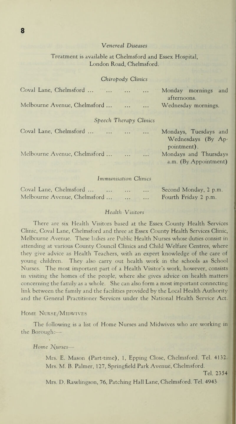 Venereal Diseases Treatment is available at Chelmsford and Essex Hospital, London Road, Chelmsford. Chiropody Clinics Coval Lane, Chelmsford ... ... ... ... Monday mornings and afternoons. Melbourne Avenue, Chelmsford ... ... ... Wednesday mornings. Speech Therapy Clinics Coval Lane, Chelmsford ... Melbourne Avenue, Chelmsford ... Mondays, Tuesdays and Wednesdays (By Ap- pointment). Mondays and Thursdays a.m. (By Appointment) Immunisation Clinics Coval Lane, Chelmsford ... ... ... ... Second Monday, 2 p.m. Melbourne Avenue, Chelmsford ... ... ... Fourth Friday 2 p.m. Health Visitors There are six Health Visitors based at the Essex County Health Services Clinic, Coval Lane, Chelmsford and three at Essex County Health Services Clinic, Melbourne Avenue. These ladies are Public Health Nurses whose duties consist in attending at various County Council Clinics and Child Welfare Centres, where they give advice as Health Teachers, with an expert knowledge of the care of young children. They also carry out health work in the schools as School Nurses. The most important part of a Health Visitor’s work, however, consists in visiting the homes of the people, where she gives advice on health matters concerning the family as a whole. She can also form a most important connecting link between the family and the facilities provided by the Local Health Authority and the General Practitioner Services under the National Health Service Act. Home Nurse/Midwives The following is a list of Home Nurses and Midwives who are working in the Borough Home 7\[urses— Mrs. E. Mason (Part-time), 1, Epping Close, Chelmsford. Tel. 4132. Mrs. M. B. Palmer, 127, Springfield Park Avenue, Chelmsford. Tel. 2354 Mrs. D. Rawlingson, 76, Patching Hall Lane, Chelmsford. Tel. 4943