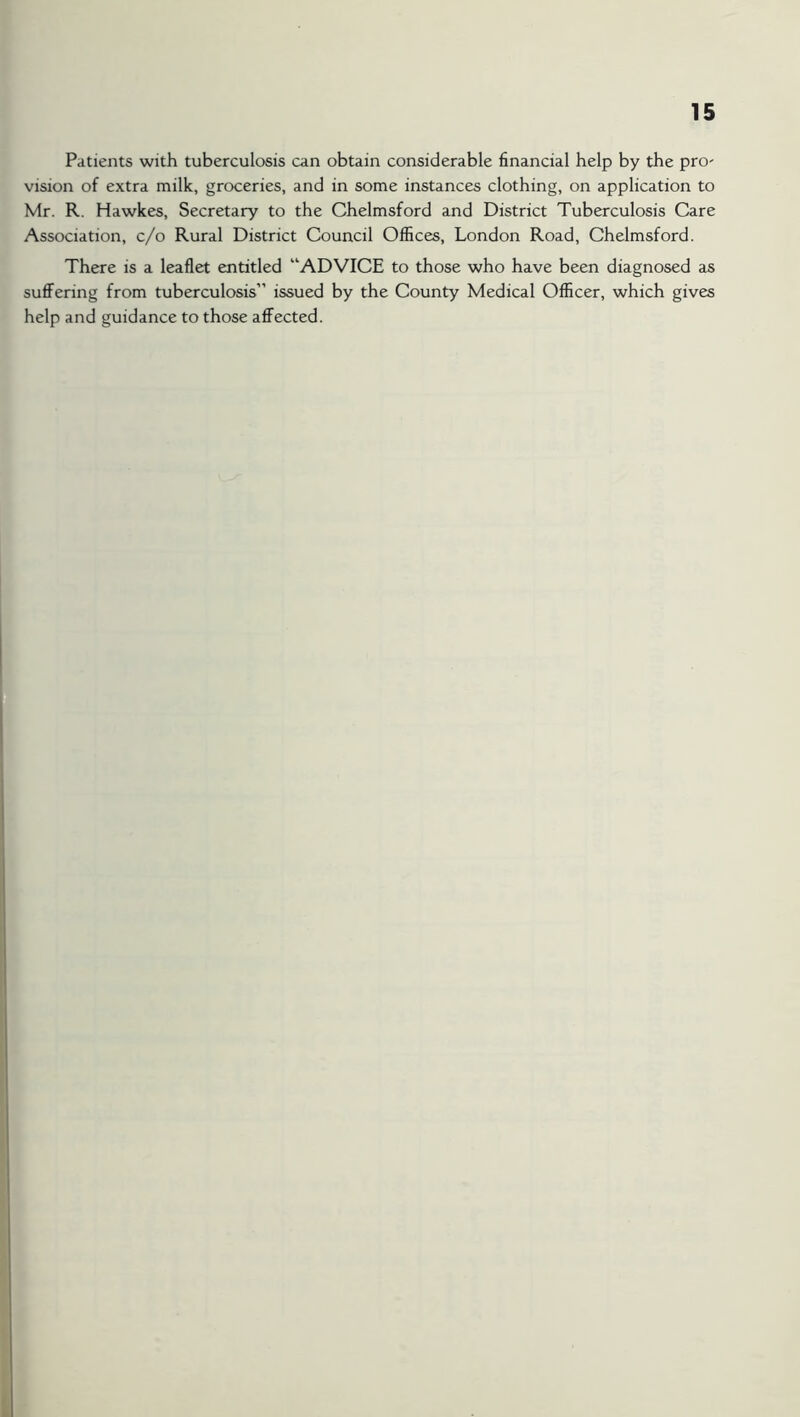 Patients with tuberculosis can obtain considerable financial help by the pro' vision of extra milk, groceries, and in some instances clothing, on application to Mr. R. Hawkes, Secretary to the Chelmsford and District Tuberculosis Care Association, c/o Rural District Council Offices, London Road, Chelmsford. There is a leaflet entitled “ADVICE to those who have been diagnosed as suffering from tuberculosis” issued by the County Medical Officer, which gives help and guidance to those affected.