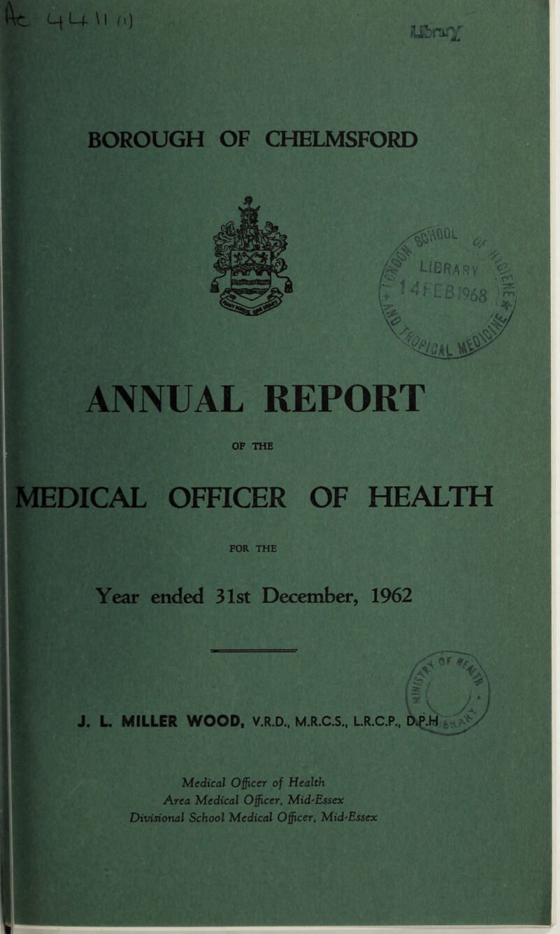 ANNUAL REPORT OF THE MEDICAL OFFICER OF HEALTH FOR THE Year ended 31st December, 1962 It [ J ' j J. L. MILLER WOOD, V.R.D., M.R.C.S., L.R.C.P., D.P.H V Medical Officer of Health Area Medical Officer, Mid'Essex Divisional School Medical Officer, Mid'Essex