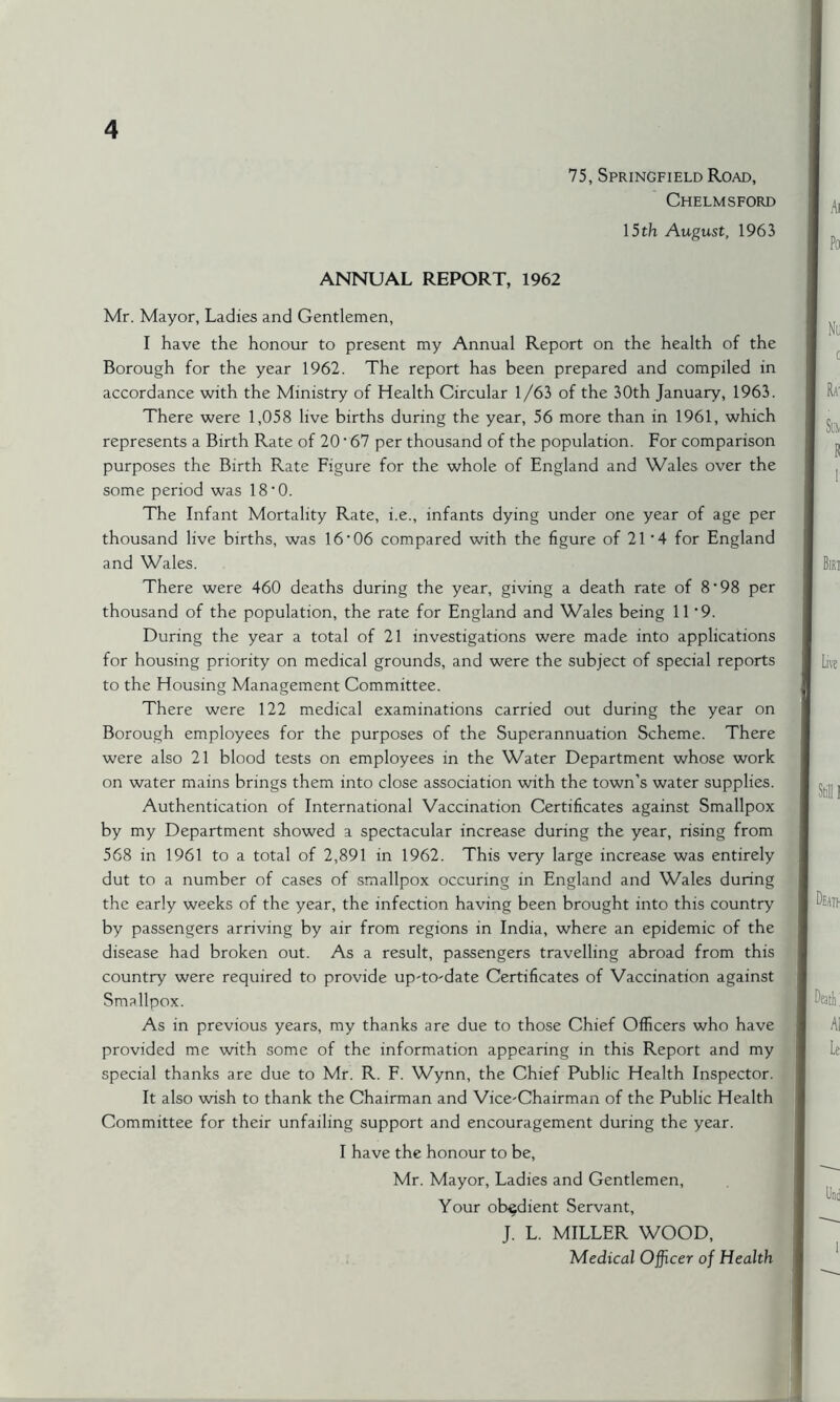 75, Springfield Road, Chelmsford 15 th August, 1963 ANNUAL REPORT, 1962 Mr. Mayor, Ladies and Gentlemen, I have the honour to present my Annual Report on the health of the Borough for the year 1962. The report has been prepared and compiled in accordance with the Ministry of Health Circular 1/63 of the 30th January, 1963. There were 1,058 live births during the year, 56 more than in 1961, which represents a Birth Rate of 20'67 per thousand of the population. For comparison purposes the Birth Rate Figure for the whole of England and Wales over the some period was 18 • 0. The Infant Mortality Rate, i.e., infants dying under one year of age per thousand live births, was 16’06 compared with the figure of 21 ' 4 for England and Wales. There were 460 deaths during the year, giving a death rate of 8*98 per thousand of the population, the rate for England and Wales being 11*9. During the year a total of 21 investigations were made into applications for housing priority on medical grounds, and were the subject of special reports to the Housing Management Committee. There were 122 medical examinations carried out during the year on Borough employees for the purposes of the Superannuation Scheme. There were also 21 blood tests on employees in the Water Department whose work on water mains brings them into close association with the town’s water supplies. Authentication of International Vaccination Certificates against Smallpox by my Department showed a spectacular increase during the year, rising from 568 in 1961 to a total of 2,891 in 1962. This very large increase was entirely dut to a number of cases of smallpox occuring in England and Wales during the early weeks of the year, the infection having been brought into this country by passengers arriving by air from regions in India, where an epidemic of the disease had broken out. As a result, passengers travelling abroad from this country were required to provide up-to-date Certificates of Vaccination against Smallpox. As in previous years, my thanks are due to those Chief Officers who have provided me with some of the information appearing in this Report and my special thanks are due to Mr. R. F. Wynn, the Chief Public Health Inspector. It also wish to thank the Chairman and Vice-Chairman of the Public Health Committee for their unfailing support and encouragement during the year. I have the honour to be, Mr. Mayor, Ladies and Gentlemen, Your obedient Servant, J. L. MILLER WOOD, Medical Officer of Health