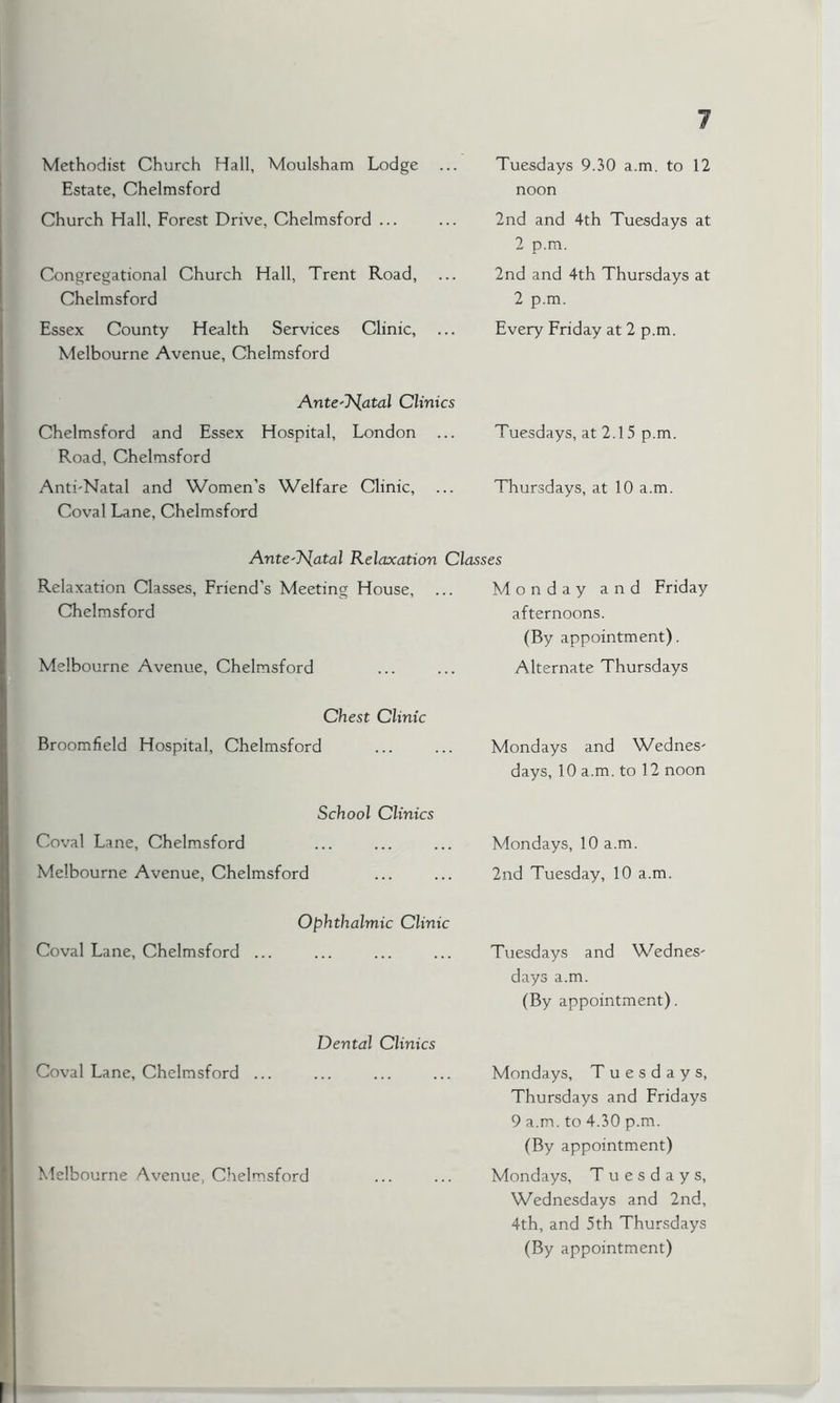 1 Methodist Church Hall, Moulsham Lodge ... Estate, Chelmsford Church Hall, Forest Drive, Chelmsford ... Tuesdays 9.30 a.m. to 12 noon 2nd and 4th Tuesdays at 2 p.m. Congregational Church Hall, Trent Road, Chelmsford Essex County Health Services Clinic, Melbourne Avenue, Chelmsford 2nd and 4th Thursdays at 2 p.m. Every Friday at 2 p.m. Antenatal Clinics Chelmsford and Essex Hospital, London Road, Chelmsford Anti-Natal and Women’s Welfare Clinic, ... Coval Lane, Chelmsford Tuesdays, at 2.15 p.m. Thursdays, at 10 a.m. Antenatal Relaxation Classes Relaxation Classes, Friend’s Meeting House, ... Monday and Friday Chelmsford afternoons. (By appointment). Melbourne Avenue, Chelmsford Alternate Thursdays Chest Clinic Broomfield Hospital, Chelmsford Mondays and Wednes' days, 10 a.m. to 12 noon School Clinics Coval Lane, Chelmsford Melbourne Avenue, Chelmsford Mondays, 10 a.m. 2nd Tuesday, 10 a.m. Ophthalmic Clinic Coval Lane, Chelmsford ... Tuesdays and Wednes- days a.m. (By appointment). Dental Clinics Coval Lane, Chelmsford ... Mondays, Tuesdays, Thursdays and Fridays 9 a.m. to 4.30 p.m. (By appointment) Melbourne Avenue, Chelmsford Mondays, Tuesdays, Wednesdays and 2nd, 4th, and 5th Thursdays (By appointment)