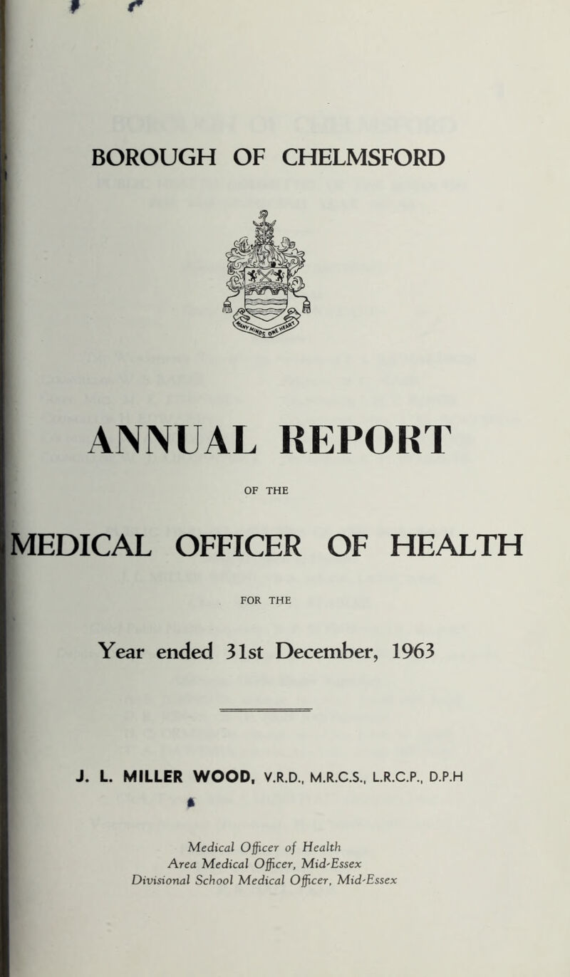 BOROUGH OF CHELMSFORD ANNUAL REPORT OF THE MEDICAL OFFICER OF HEALTH FOR THE Year ended 31st December, 1963 J. L. MILLER WOOD, V.R.D., M.R.C.S., LR.C.P., D.P.H * Medical Officer of Health Area Medical Officer, Mid'Essex Divisional School Medical Officer, Mid'Essex