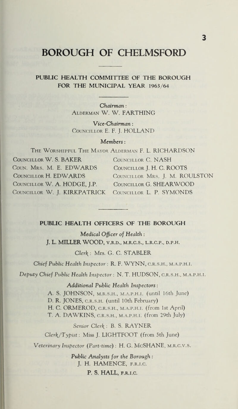 BOROUGH OF CHELMSFORD PUBLIC HEALTH COMMITTEE OF THE BOROUGH FOR THE MUNICIPAL YEAR 1963/64 Chairman: Alderman W. W. FARTHING Vicc'Chairman: Councillor E. F. J. HOLLAND Members: The Worshipful The Mayor Councillor W. S. BAKER CouN. Mrs. M. E. EDWARDS Councillor H. EDWARDS Councillor W. A. HODGE, J.P. Councillor W. J. KIRKPATRICK Alderm.w F. L. RICHARDSON Councillor C. NASH Councillor J. H. C. ROOTS Councillor Mrs. J. M. ROULSTON Councillor G. SHEAR WOOD Councillor L. P. SYMONDS PUBLIC HEALTH OFFICERS OF THE BOROUGH Medical Officer of Health : J. L. MILLER WOOD, v.r.d., m.r.c.s., l.r.c.p., d.p.h. Clerk: Mrs. G. C. STABLER Chief Public Health Inspector : R. F. WYNN, C.R.S.H., m..‘V.p.h.i. Deputy Chief Public Health Inspector : N. T. HUDSON, C.R.S.H., M.A.P.H.i. Additional Public Health Inspectors: A. S. JOHNSON, M.R.S.H., M.A.P.H.I. (until 16th June) D. R. JONES, C.R.S.H. (until 10th February) H. C. ORMEROD, c.r.s.h., m.a.p.h.i. (from 1st April) T. A. DAWKINS, c.r.s.h., m.a.p.h.i. (from 29th July) Senior Clerk : B. S. RAYNER Clerk/Typist: Miss J. LIGHTFOOT (from 5th June) Veterinary Inspector (Part-time) : H. G. McSHANE, M.R.C.V.S. Public Analysts for the Borough : J. H. HAMENCE, f.r.i.c. P. S. HALL, F.R.I.C.